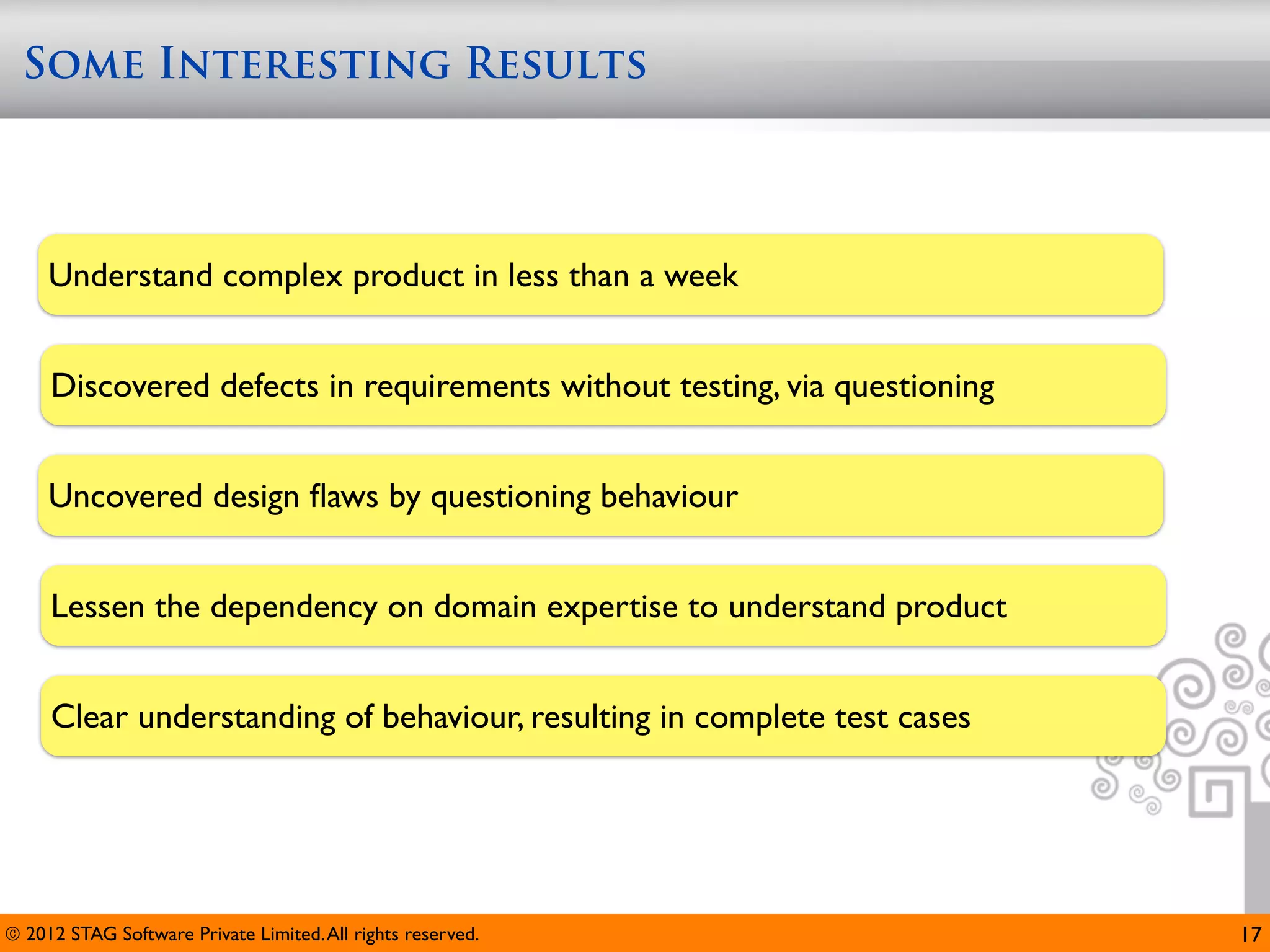 Some Interesting Results



     Understand complex product in less than a week


     Discovered defects in requirements without testing, via questioning


     Uncovered design ﬂaws by questioning behaviour


     Lessen the dependency on domain expertise to understand product


     Clear understanding of behaviour, resulting in complete test cases




© 2012 STAG Software Private Limited. All rights reserved.                 17
 