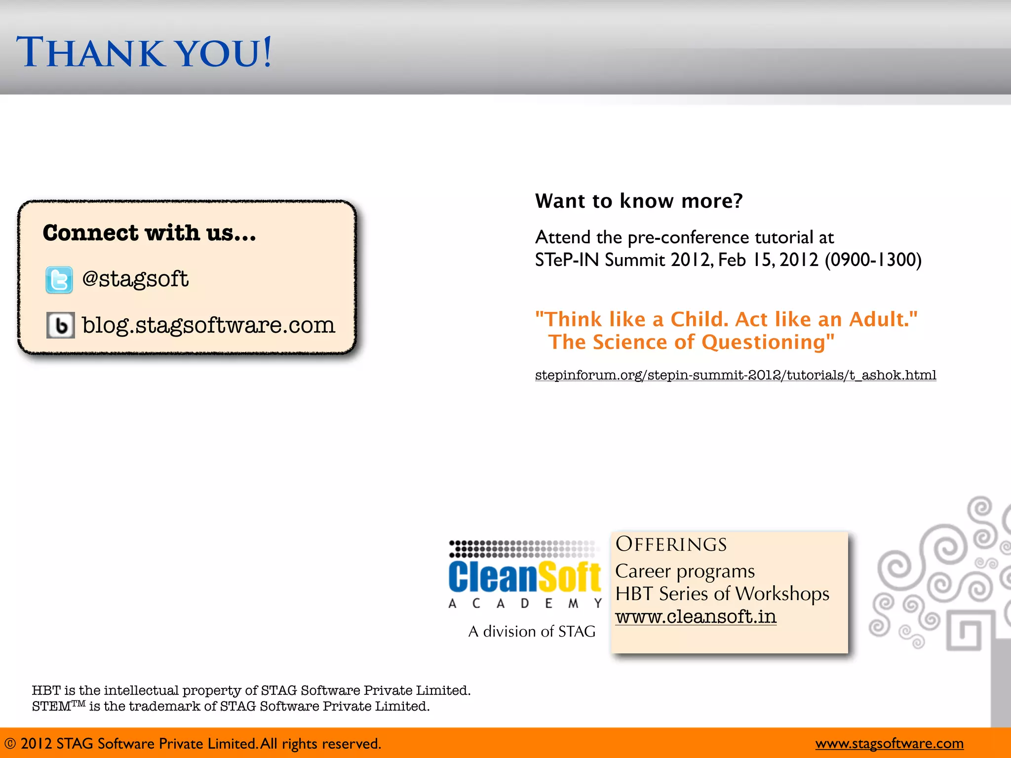 Thank you!


                                                                              Want to know more?
     Connect with us...                                                       Attend the pre-conference tutorial at
                                                                              STeP-IN Summit 2012, Feb 15, 2012 (0900-1300)
            @stagsoft
            blog.stagsoftware.com                                             "Think like a Child. Act like an Adult."
                                                                               The Science of Questioning"
                                                                              stepinforum.org/stepin-summit-2012/tutorials/t_ashok.html




                                                                                          Offerings
                                                                                          Career programs
                                                                                          HBT Series of Workshops
                                                                                          www.cleansoft.in
                                                                     A division of STAG


    HBT is the intellectual property of STAG Software Private Limited.
    STEMTM is the trademark of STAG Software Private Limited.

© 2012 STAG Software Private Limited. All rights reserved.                                                           www.stagsoftware.com
 