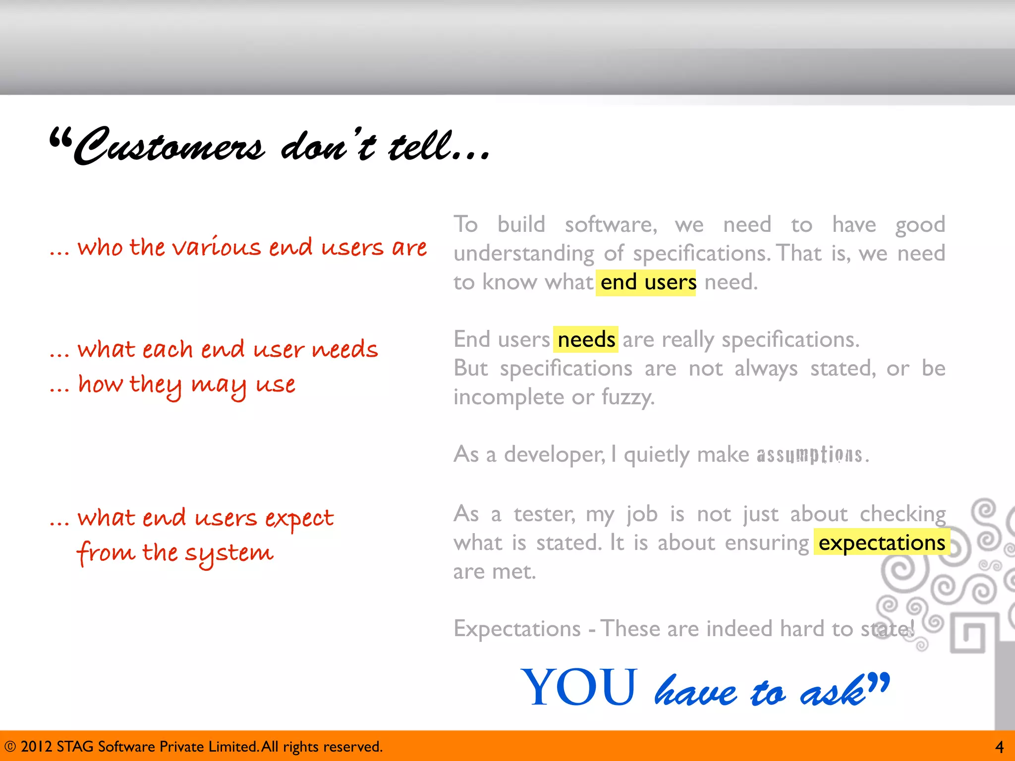 “Customers don’t tell...
                                                             To build software, we need to have good
      ... who the various end users are                      understanding of speciﬁcations. That is, we need
                                                             to know what end users need.

      ... what each end user needs                           End users needs are really speciﬁcations.
                                                             But speciﬁcations are not always stated, or be
      ... how they may use                                   incomplete or fuzzy.

                                                             As a developer, I quietly make assumptions.

      ... what end users expect                              As a tester, my job is not just about checking
          from the system                                    what is stated. It is about ensuring expectations
                                                             are met.

                                                             Expectations - These are indeed hard to state!

                                                                    YOU have to ask”
© 2012 STAG Software Private Limited. All rights reserved.                                                       4
 
