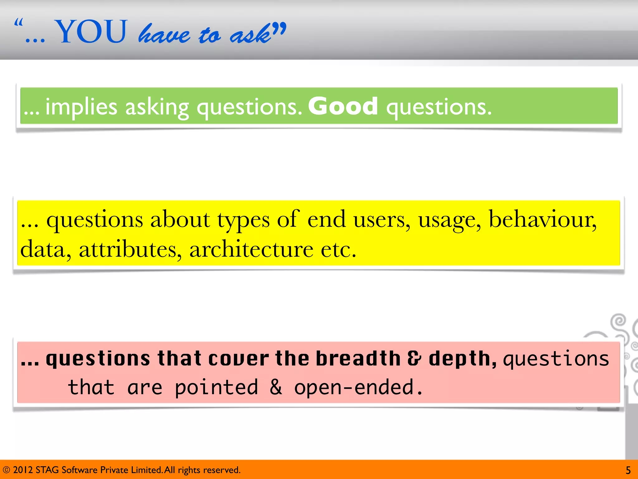 “... YOU have to ask”

     ... implies asking questions. Good questions.



    ... questions about types of end users, usage, behaviour,
    data, attributes, architecture etc.



    ... questions that cover the breadth & depth, questions
          that are pointed & open-ended.


© 2012 STAG Software Private Limited. All rights reserved.      5
 