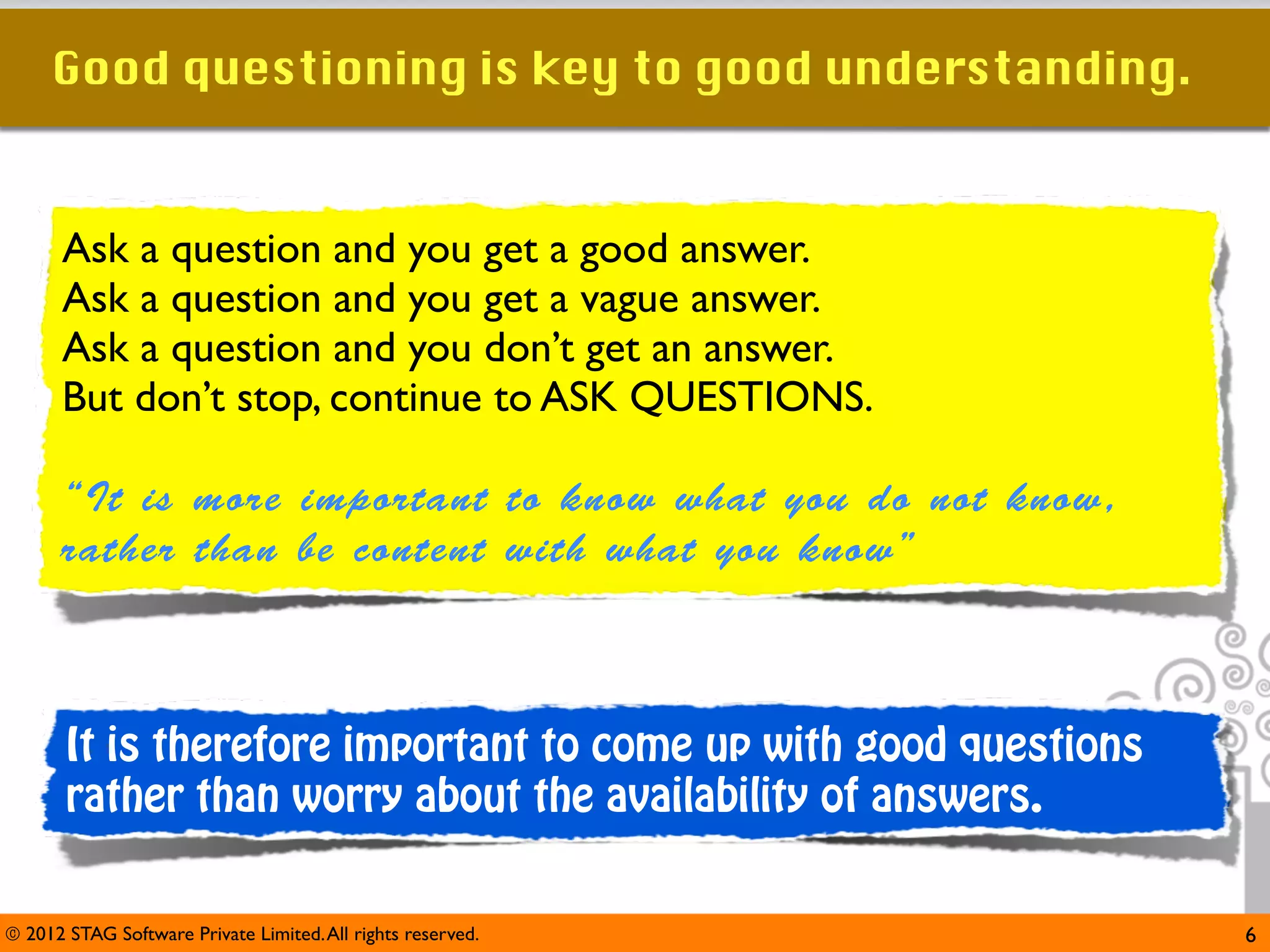Good questioning is key to good understanding.


      Ask a question and you get a good answer.
      Ask a question and you get a vague answer.
      Ask a question and you don’t get an answer.
      But don’t stop, continue to ASK QUESTIONS.

      “It is more important to know what you do not know,
      rather than be content with what you know”



       It is therefore important to come up with good questions
       rather than worry about the availability of answers.


© 2012 STAG Software Private Limited. All rights reserved.        6
 