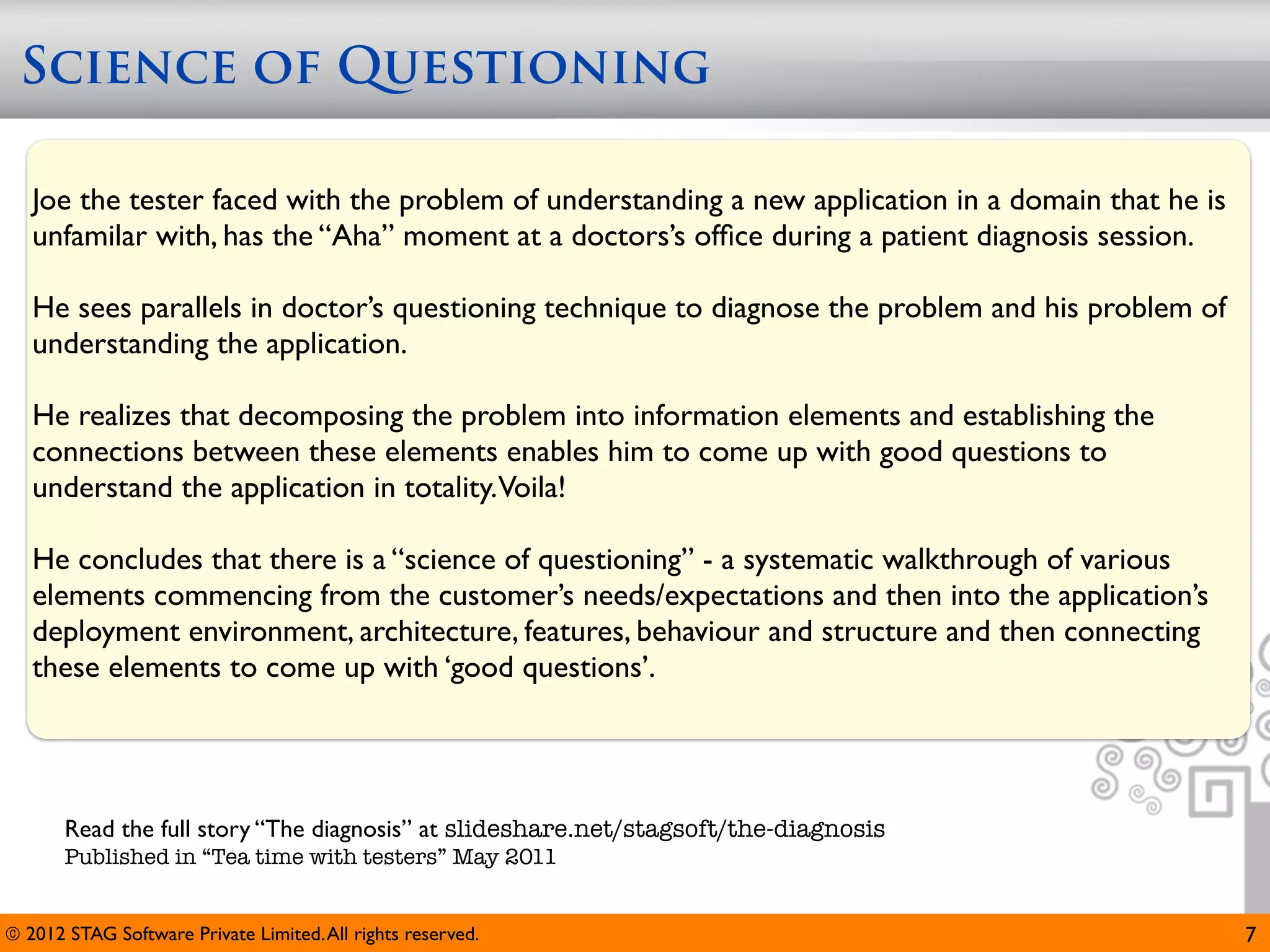 Science of Questioning

   Joe the tester faced with the problem of understanding a new application in a domain that he is
   unfamilar with, has the “Aha” moment at a doctors’s ofﬁce during a patient diagnosis session.

   He sees parallels in doctor’s questioning technique to diagnose the problem and his problem of
   understanding the application.

   He realizes that decomposing the problem into information elements and establishing the
   connections between these elements enables him to come up with good questions to
   understand the application in totality.Voila!

   He concludes that there is a “science of questioning” - a systematic walkthrough of various
   elements commencing from the customer’s needs/expectations and then into the application’s
   deployment environment, architecture, features, behaviour and structure and then connecting
   these elements to come up with ‘good questions’.




       Read the full story “The diagnosis” at slideshare.net/stagsoft/the-diagnosis
       Published in “Tea time with testers” May 2011


© 2012 STAG Software Private Limited. All rights reserved.                                           7
 