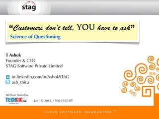 “Customers don’t tell, YOU have to ask”
   Science of Questioning


T Ashok
Founder & CEO
STAG Software Private Limited

    in.linkedin.com/in/AshokSTAG
    ash_thiru

Webinar hosted by

                    Jan 18, 2012, 1500-1615 IST
 