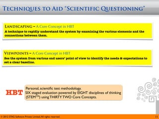 Techniques to Aid “Scientific Questioning”


   Landscaping – A Core Concept in HBT
   A technique to rapidly understand the system by examining the various elements and the
   connections between them.




   Viewpoints – A Core Concept in HBT
   See the system from various end users’ point of view to identify the needs & expectations to
   set a clear baseline.




                        Personal, scientiﬁc test methodology.
     HBT                SIX staged evaluation powered by EIGHT disciplines of thinking
                        (STEMTM) using THIRTY TWO Core Concepts.




© 2012 STAG Software Private Limited. All rights reserved.                                        11
 
