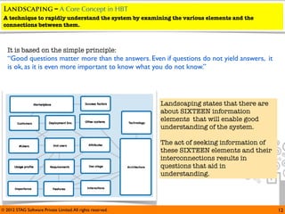 Landscaping – A Core Concept in HBT
 A technique to rapidly understand the system by examining the various elements and the
 connections between them.



   It is based on the simple principle:
   “Good questions matter more than the answers. Even if questions do not yield answers, it
   is ok, as it is even more important to know what you do not know.”




                                                             Landscaping states that there are
                                                             about SIXTEEN information
                                                             elements that will enable good
                                                             understanding of the system.

                                                             The act of seeking information of
                                                             these SIXTEEN elements and their
                                                             interconnections results in
                                                             questions that aid in
                                                             understanding.




© 2012 STAG Software Private Limited. All rights reserved.                                       12
 