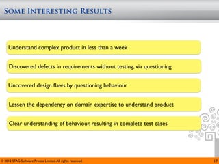 Some Interesting Results



     Understand complex product in less than a week


     Discovered defects in requirements without testing, via questioning


     Uncovered design ﬂaws by questioning behaviour


     Lessen the dependency on domain expertise to understand product


     Clear understanding of behaviour, resulting in complete test cases




© 2012 STAG Software Private Limited. All rights reserved.                 17
 