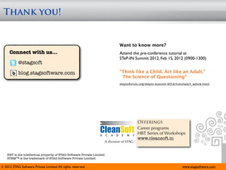 Thank you!


                                                                              Want to know more?
     Connect with us...                                                       Attend the pre-conference tutorial at
                                                                              STeP-IN Summit 2012, Feb 15, 2012 (0900-1300)
            @stagsoft
            blog.stagsoftware.com                                             "Think like a Child. Act like an Adult."
                                                                               The Science of Questioning"
                                                                              stepinforum.org/stepin-summit-2012/tutorials/t_ashok.html




                                                                                          Offerings
                                                                                          Career programs
                                                                                          HBT Series of Workshops
                                                                                          www.cleansoft.in
                                                                     A division of STAG


    HBT is the intellectual property of STAG Software Private Limited.
    STEMTM is the trademark of STAG Software Private Limited.

© 2012 STAG Software Private Limited. All rights reserved.                                                           www.stagsoftware.com
 