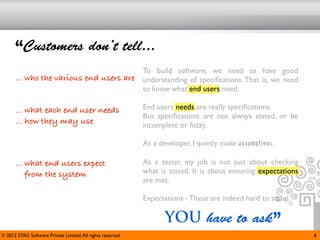 “Customers don’t tell...
                                                             To build software, we need to have good
      ... who the various end users are                      understanding of speciﬁcations. That is, we need
                                                             to know what end users need.

      ... what each end user needs                           End users needs are really speciﬁcations.
                                                             But speciﬁcations are not always stated, or be
      ... how they may use                                   incomplete or fuzzy.

                                                             As a developer, I quietly make assumptions.

      ... what end users expect                              As a tester, my job is not just about checking
          from the system                                    what is stated. It is about ensuring expectations
                                                             are met.

                                                             Expectations - These are indeed hard to state!

                                                                    YOU have to ask”
© 2012 STAG Software Private Limited. All rights reserved.                                                       4
 