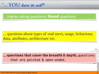 “... YOU have to ask”

     ... implies asking questions. Good questions.



    ... questions about types of end users, usage, behaviour,
    data, attributes, architecture etc.



    ... questions that cover the breadth & depth, questions
          that are pointed & open-ended.


© 2012 STAG Software Private Limited. All rights reserved.      5
 