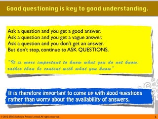 Good questioning is key to good understanding.


      Ask a question and you get a good answer.
      Ask a question and you get a vague answer.
      Ask a question and you don’t get an answer.
      But don’t stop, continue to ASK QUESTIONS.

      “It is more important to know what you do not know,
      rather than be content with what you know”



       It is therefore important to come up with good questions
       rather than worry about the availability of answers.


© 2012 STAG Software Private Limited. All rights reserved.        6
 