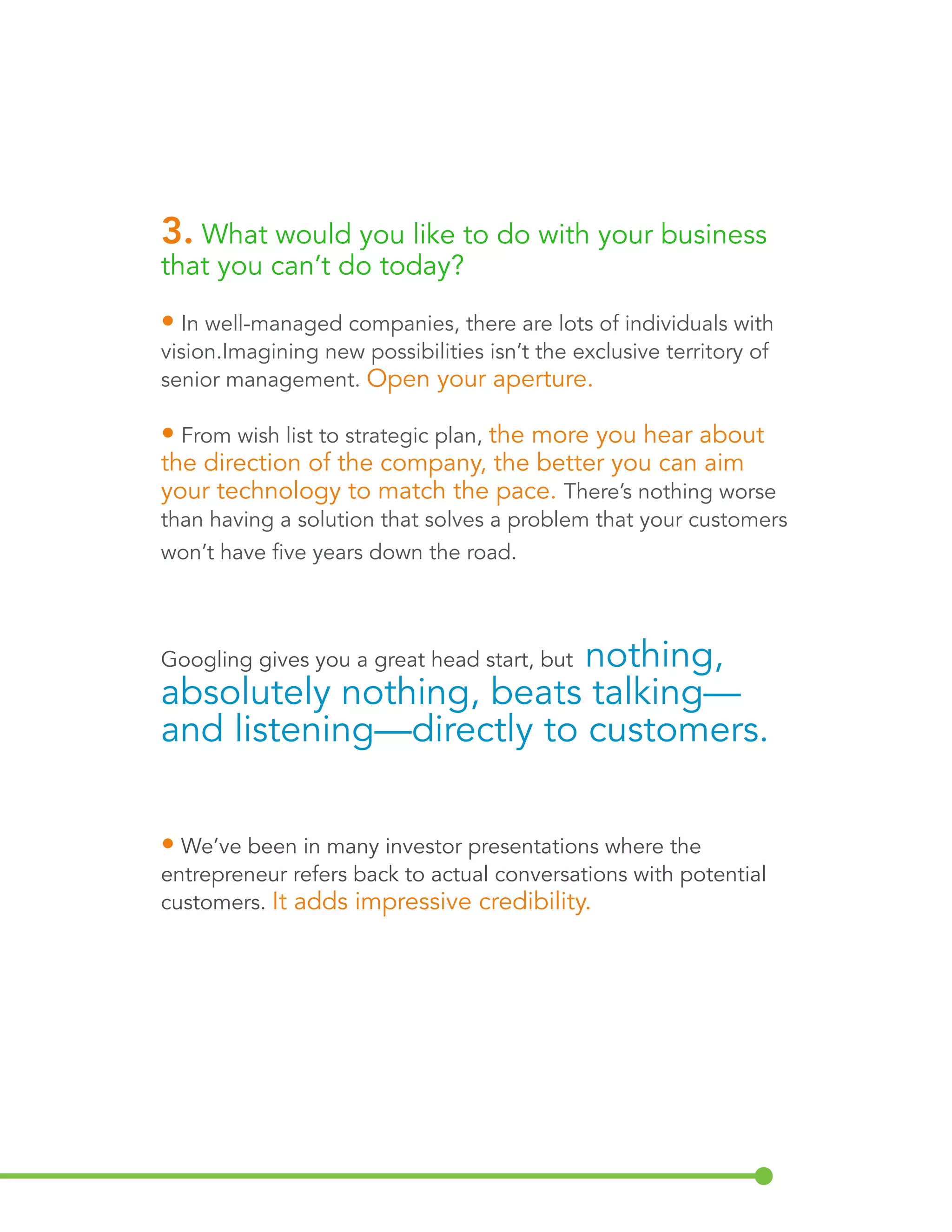 3. What would you like to do with your business 
that you can’t do today? 
• In well-managed companies, there are lots of individuals with 
vision. Imagining new possibilities isn’t the exclusive territory of 
senior management. Open your aperture. 
• From wish list to strategic plan, the more you hear about 
the direction of the company, the better you can aim 
your technology to match the pace. There’s nothing worse 
than having a solution that solves a problem that your customers 
won’t have five years down the road. 
Googling gives you a great head start, but nothing, 
absolutely nothing, beats talking— 
and listening—directly to customers. 
• We’ve been in many investor presentations where the 
entrepreneur refers back to actual conversations with potential 
customers. It adds impressive credibility. 
 