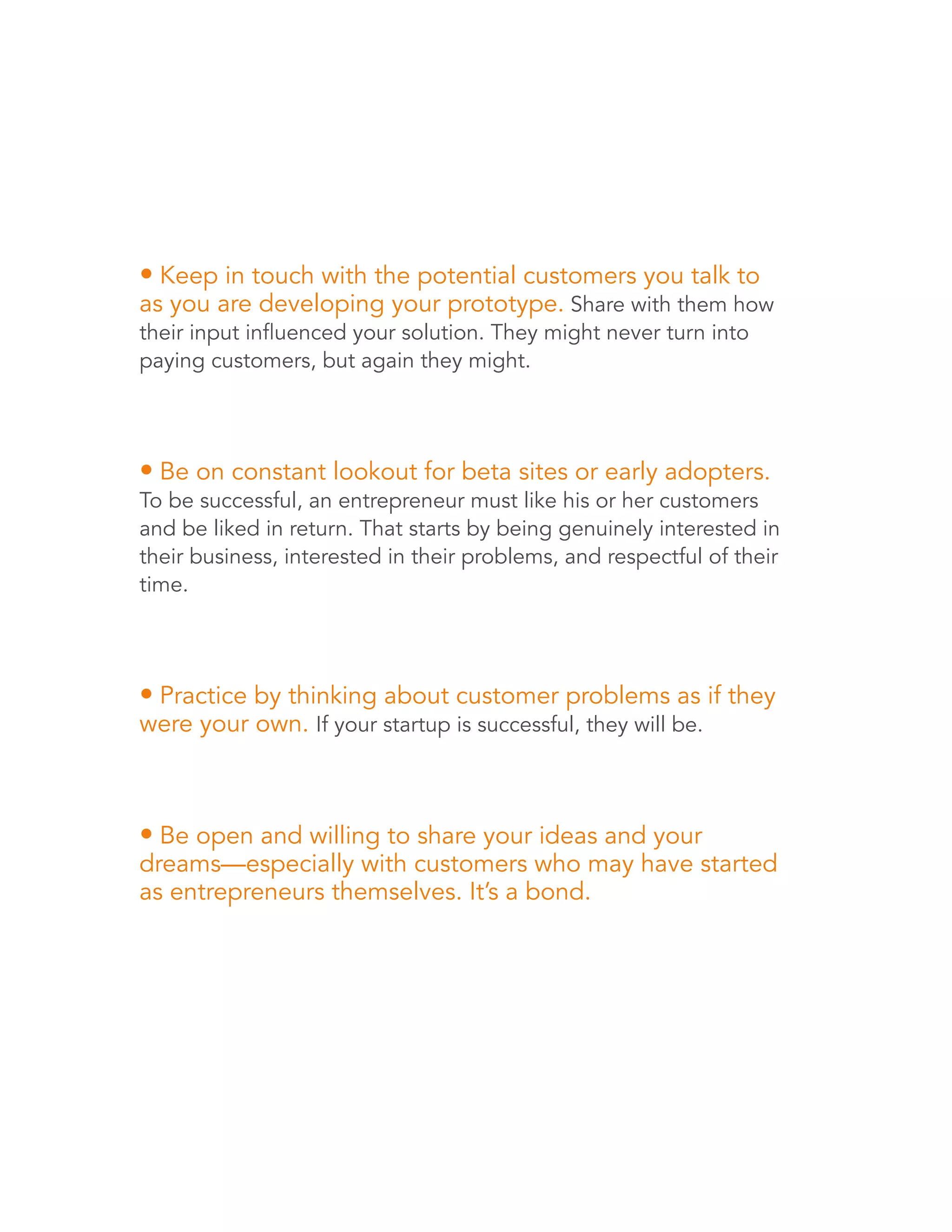 • Keep in touch with the potential customers you talk to 
as you are developing your prototype. Share with them how 
their input influenced your solution. They might never turn into 
paying customers, but again they might. 
• Be on constant lookout for beta sites or early adopters. 
To be successful, an entrepreneur must like his or her customers 
and be liked in return. That starts by being genuinely interested in 
their business, interested in their problems, and respectful of their 
time. 
• Practice by thinking about customer problems as if they 
were your own. If your startup is successful, they will be. 
• Be open and willing to share your ideas and your 
dreams—especially with customers who may have started 
as entrepreneurs themselves. It’s a bond. 
 