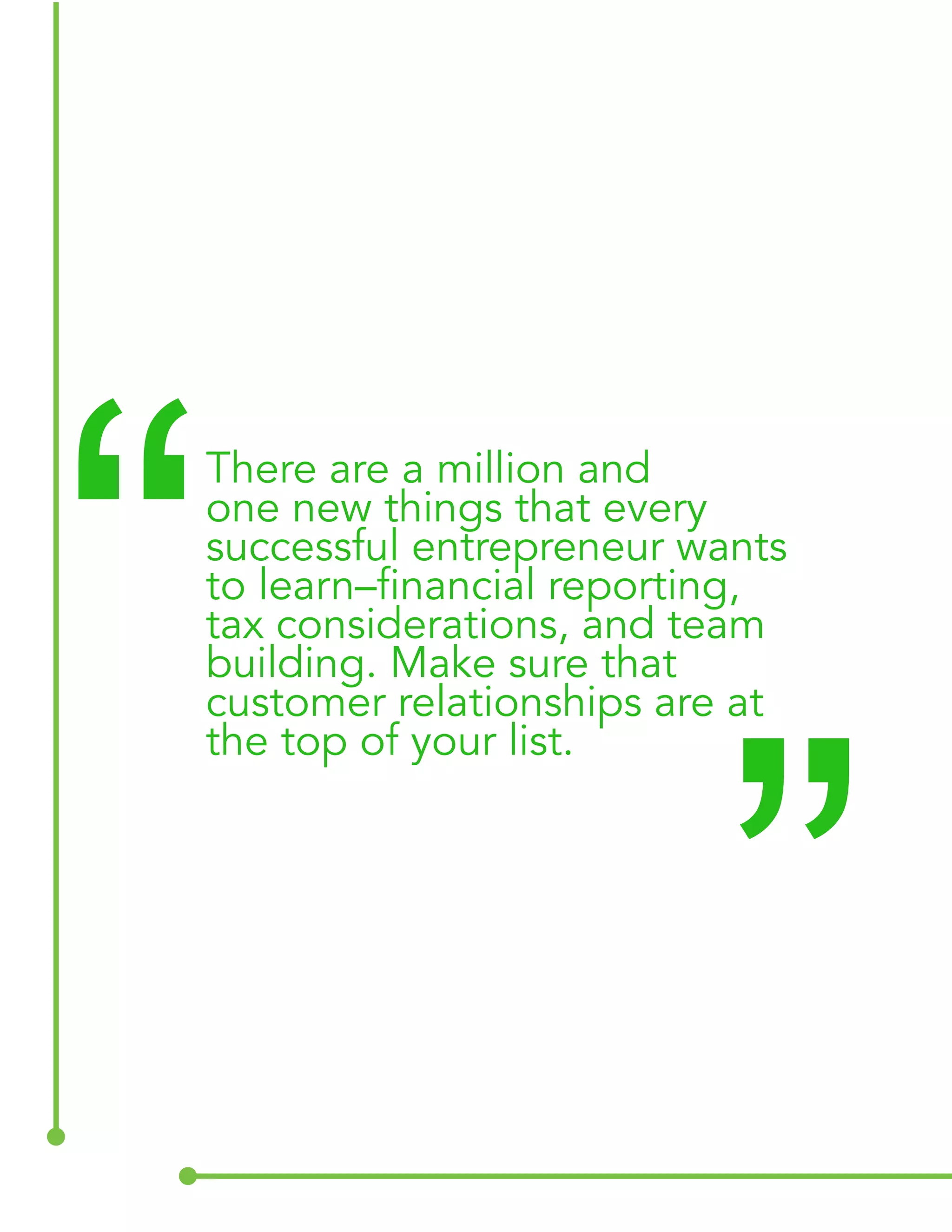 There are a million and 
one new things that every 
successful entrepreneur wants 
to learn–financial reporting, 
tax considerations, and team 
building. Make sure that 
customer relationships are at 
the top of your list. “ “ 
 
