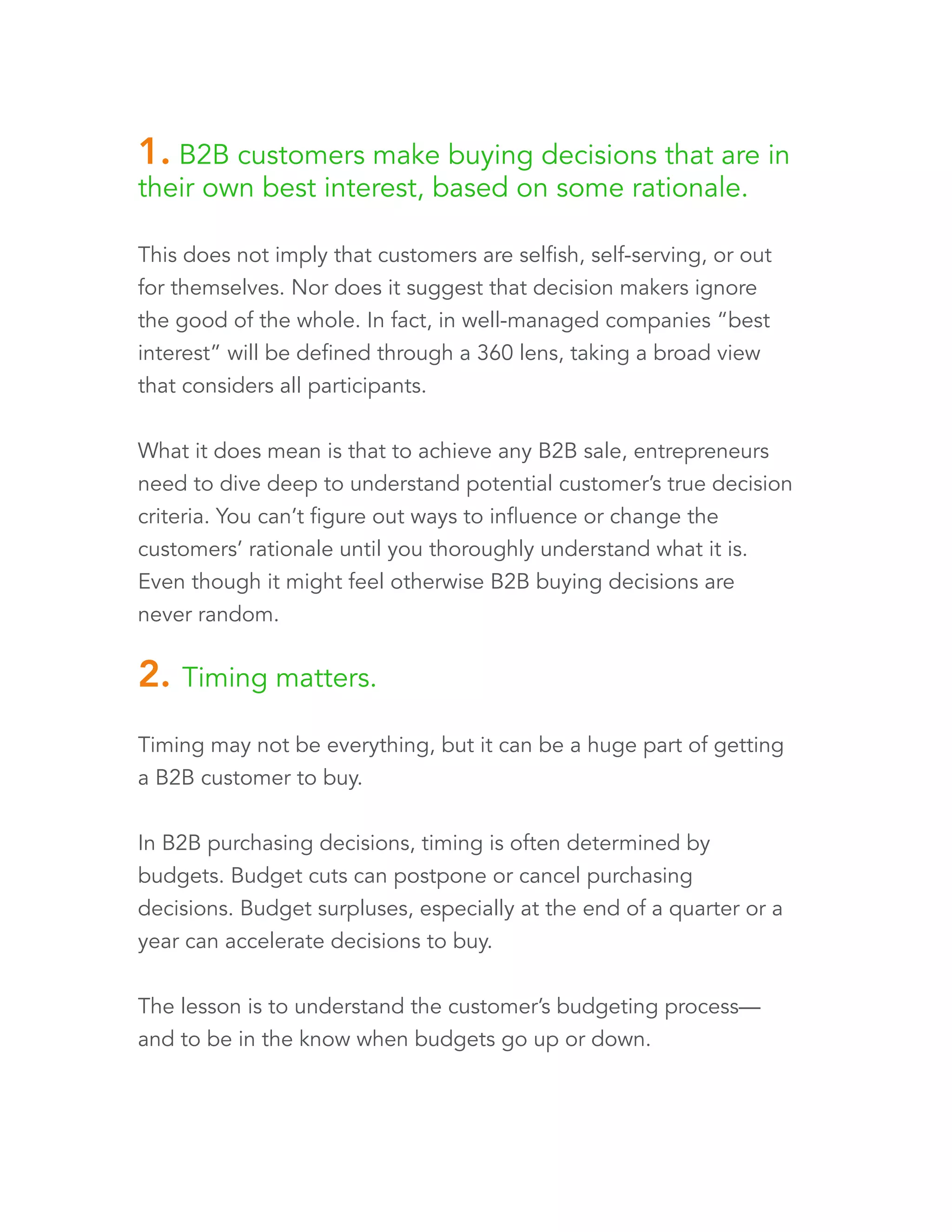 1. B2B customers make buying decisions that are in 
their own best interest, based on some rationale. 
This does not imply that customers are selfish, self-serving, or out 
for themselves. Nor does it suggest that decision makers ignore 
the good of the whole. In fact, in well-managed companies “best 
interest” will be defined through a 360 lens, taking a broad view 
that considers all participants. 
What it does mean is that to achieve any B2B sale, entrepreneurs 
need to dive deep to understand potential customers’ true 
decision criteria. You can’t figure out ways to influence or change 
the customers’ rationale until you thoroughly understand what it is. 
Even though it might feel otherwise, B2B buying decisions are 
never random. 
2. Timing matters. 
Timing may not be everything, but it can be a huge part of getting 
a B2B customer to buy. 
In B2B purchasing decisions, timing is often determined by 
budgets. Budget cuts can postpone or cancel purchasing 
decisions. Budget surpluses, especially at the end of a quarter or a 
year, can accelerate decisions to buy. 
The lesson is to understand the customer’s budgeting process— 
and to be in the know when budgets go up or down. 
 