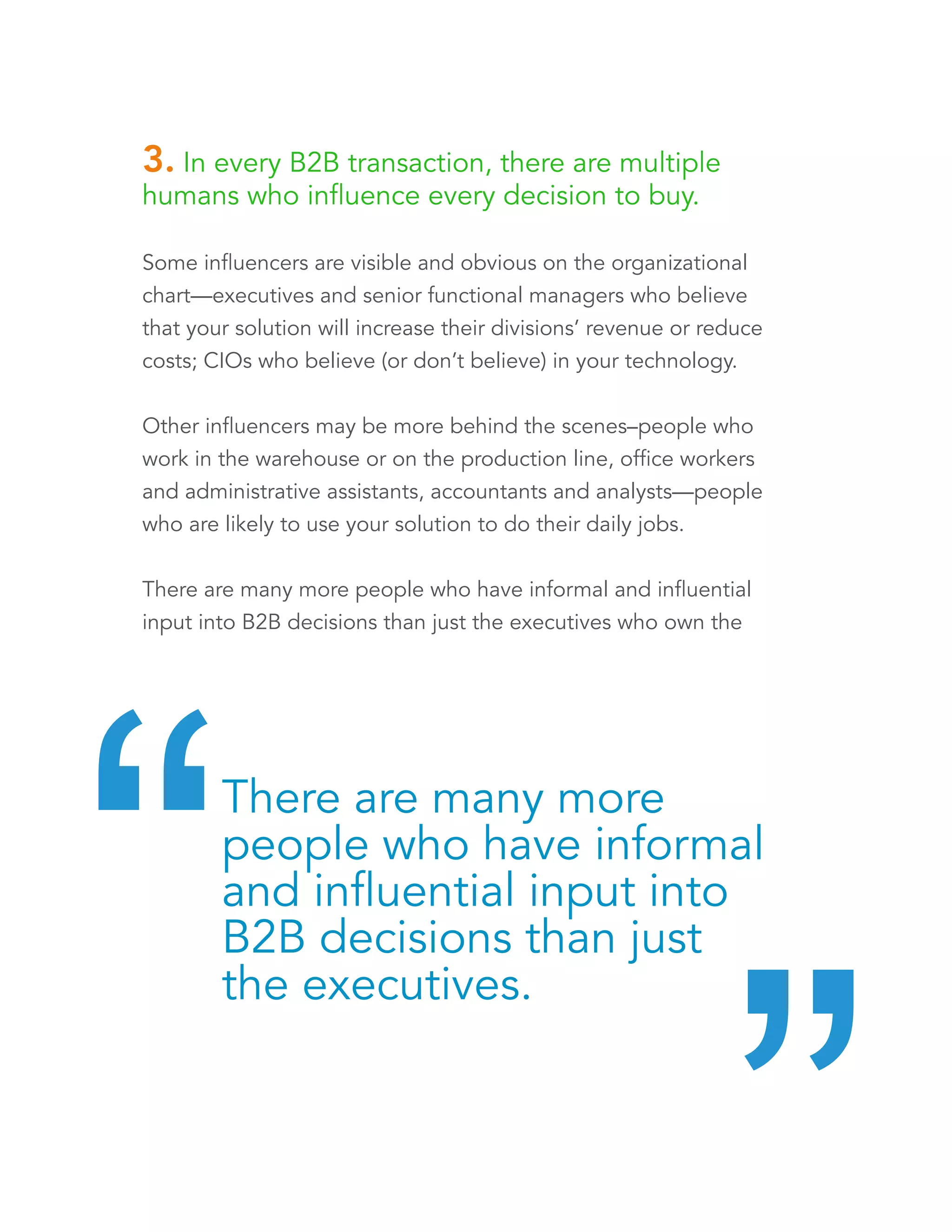 3. In every B2B transaction, there are multiple 
humans who influence every decision to buy. 
Some influencers are visible and obvious on the organizational 
chart—executives and senior functional managers who believe 
that your solution will increase their divisions’ revenue or reduce 
costs; CIOs who believe (or don’t believe) in your technology. 
Other influencers may be more behind the scenes–people who 
work in the warehouse or on the production line, office workers 
and administrative assistants, accountants and analysts—people 
who are likely to use your solution to do their daily jobs. 
There are many more people who have informal and influential 
input into B2B decisions than just the executives who own the 
P&Ls. 
There are many more 
people who have informal 
and influential input into 
B2B decisions than just 
the executives. “ “ 
 
