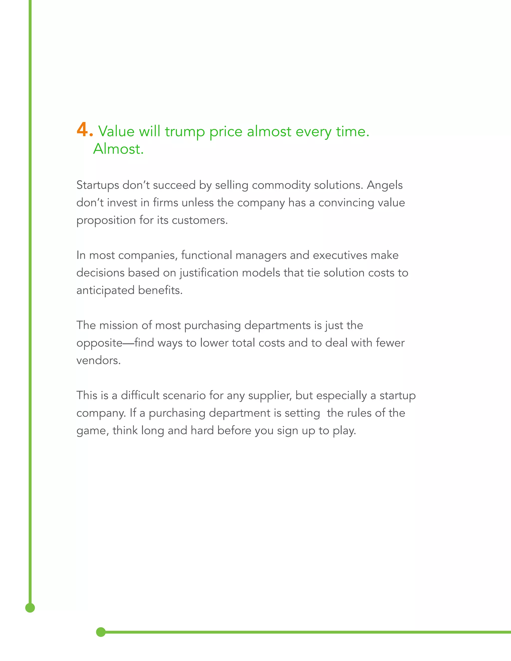 4. Value will trump price almost every time. 
Almost. 
Startups don’t succeed by selling commodity solutions. Angels 
don’t invest in firms unless the company has a convincing value 
proposition for its customers. 
In most companies, functional managers and executives make 
decisions based on justification models that tie solution costs to 
anticipated benefits. 
The mission of most purchasing departments is just the 
opposite—find ways to lower total costs and to deal with fewer 
vendors. 
This is a difficult scenario for any supplier, but especially a startup 
company. If a purchasing department is setting the rules of the 
game, think long and hard before you sign up to play. 
 