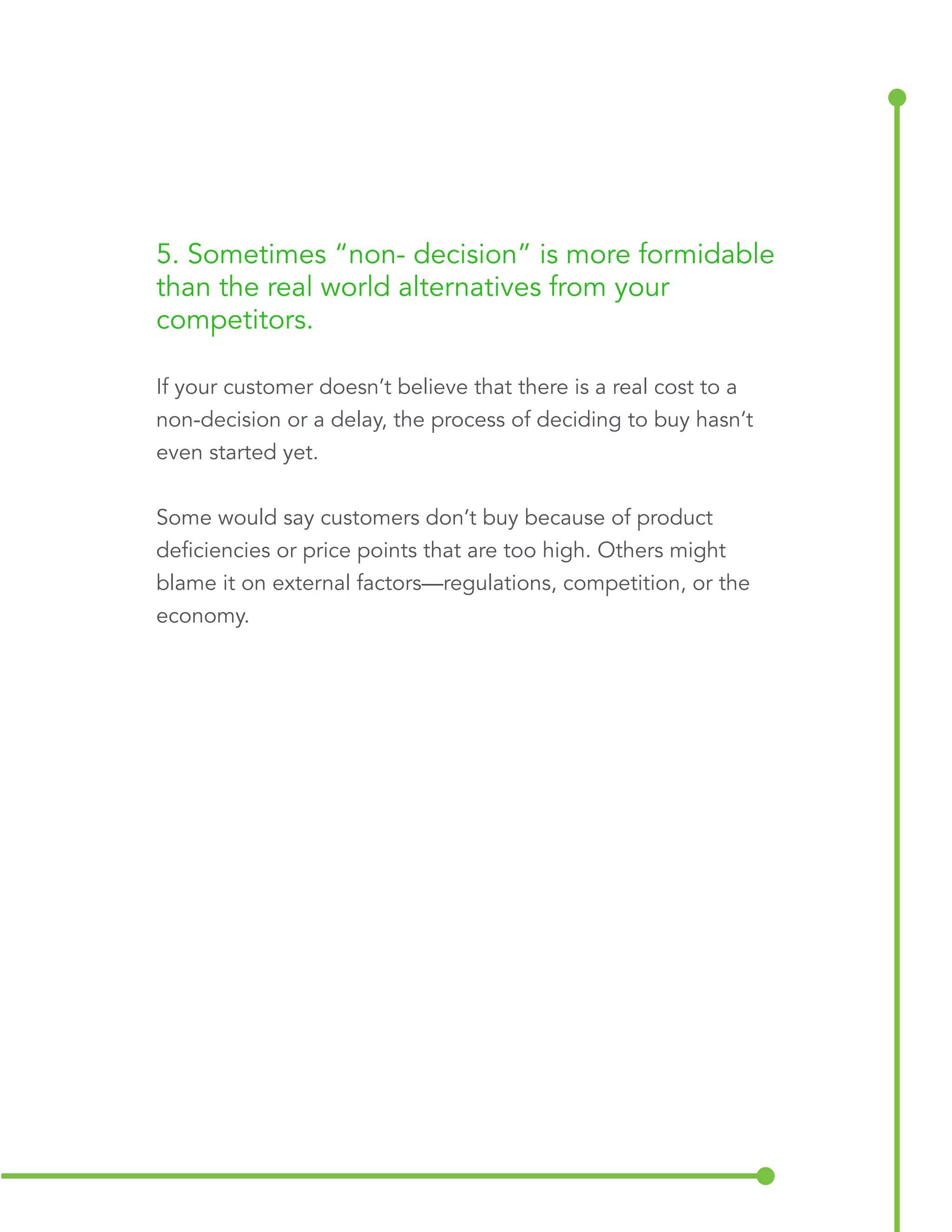 5. Sometimes “non-decision” is more formidable 
than the real world alternatives from your 
competitors. 
If your customer doesn’t believe that there is a real cost to a 
non-decision or a delay, the process of deciding to buy hasn’t 
even started yet. 
Some would say customers don’t buy because of product 
deficiencies or price points that are too high. Others might 
blame it on external factors—regulations, competition, or the 
economy. 
 
