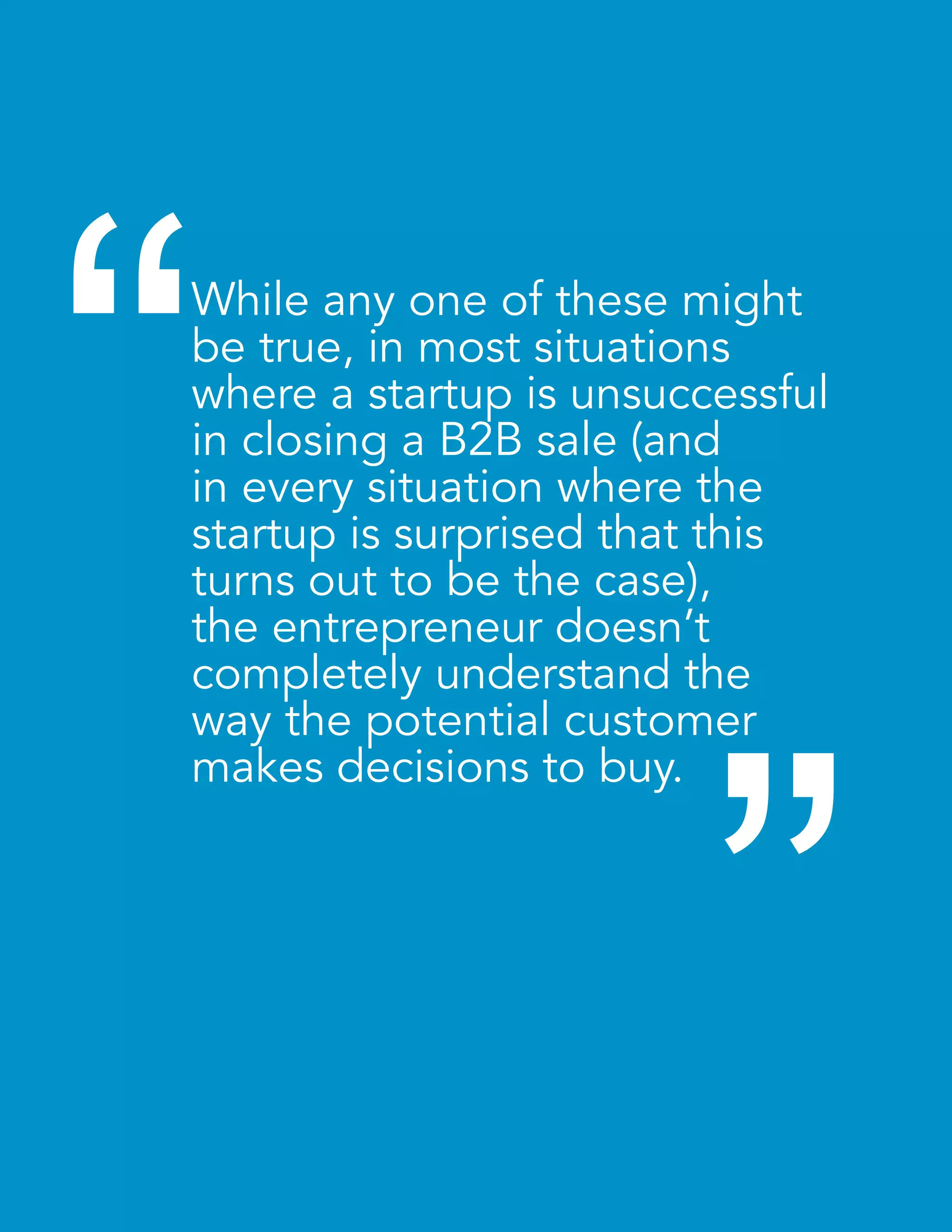 “ 
While any one of these might 
be true, in most situations 
where a startup is unsuccessful 
in closing a B2B sale (and 
in every situation where the 
startup is surprised that this 
turns out to be the case), 
the entrepreneur doesn’t 
completely understand the 
way the potential customer 
makes decisions to buy. 
“ 
 
