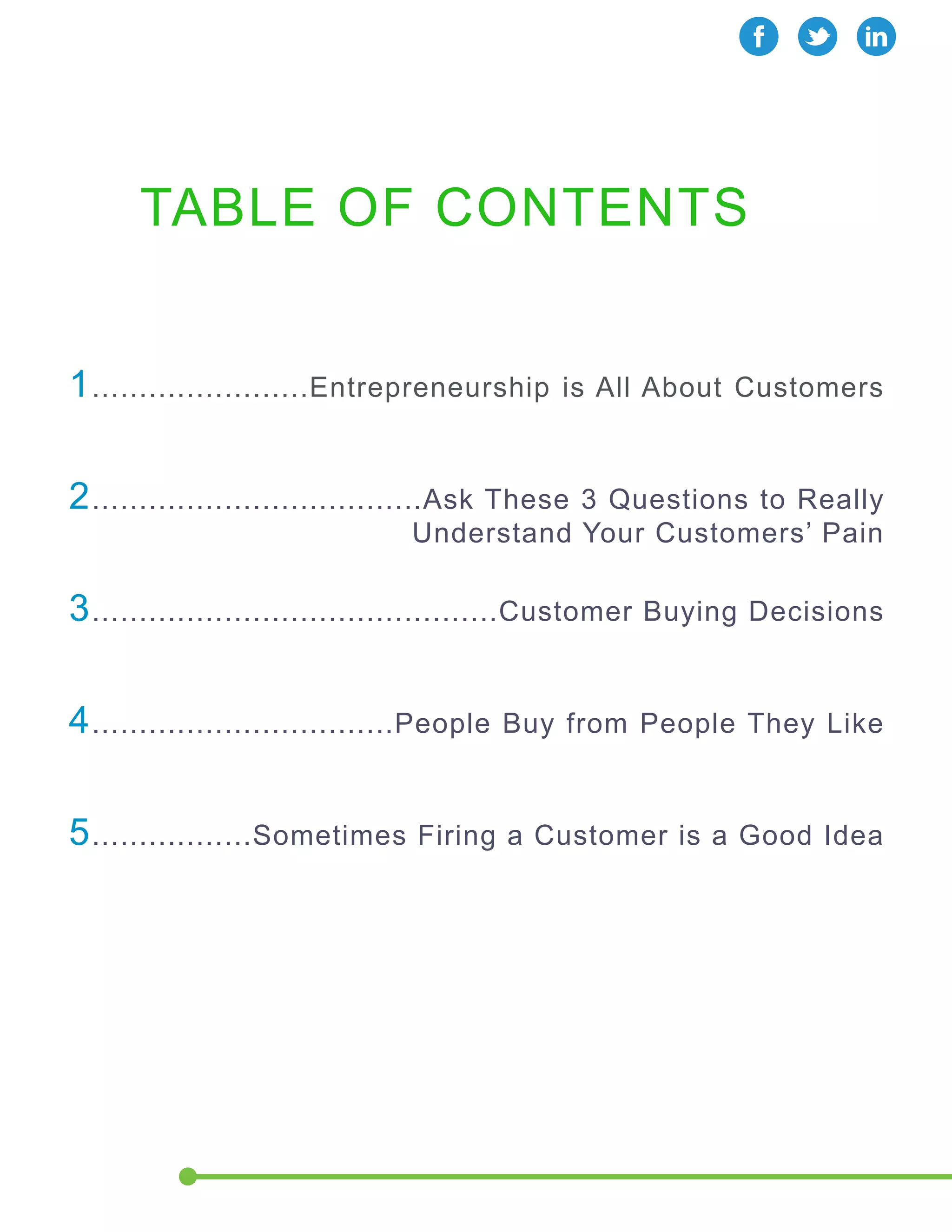 TABLE OF CONTENTS 
1.......................Entrepreneurship is All About Customers 
2...................................Ask These 3 Questions to Really 
Understand Your Customers’ Pain 
3...........................................Customer Buying Decisions 
4................................People Buy from People They Like 
5.................Sometimes Firing a Customer is a Good Idea 
 