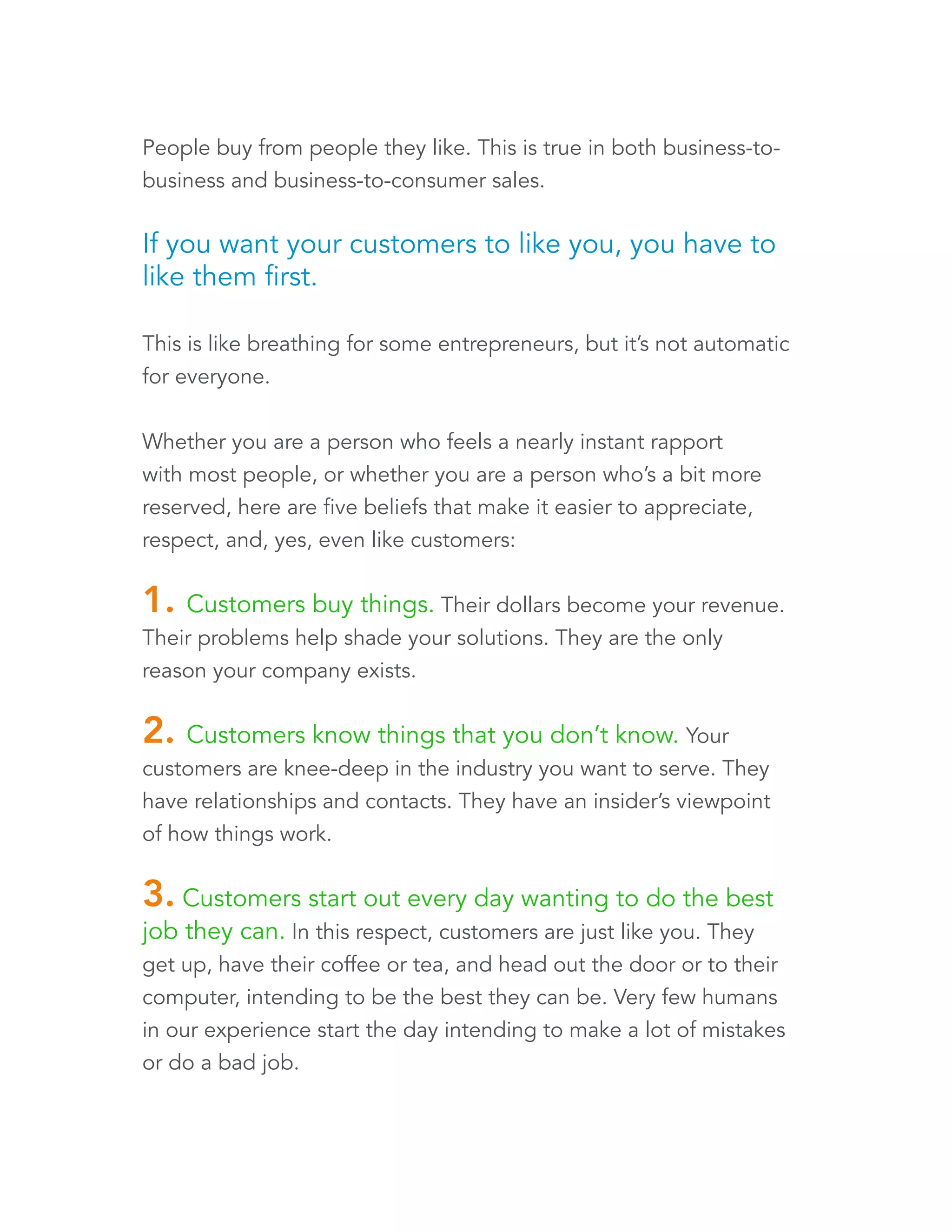 People buy from people they like. This is true in both business-to-business 
and business-to-consumer sales. 
If you want your customers to like you, you have to 
like them first. 
This is like breathing for some entrepreneurs, but it’s not automatic 
for everyone. 
Whether you are a person who feels a nearly instant rapport 
with most people, or whether you are a person who’s a bit more 
reserved, here are five beliefs that make it easier to appreciate, 
respect, and, yes, even like customers: 
1. Customers buy things. Their dollars become your revenue. 
Their problems help shade your solutions. They are the only 
reason your company exists. 
2. Customers know things that you don’t know. Your 
customers are knee-deep in the industry you want to serve. They 
have relationships and contacts. They have an insider’s viewpoint 
of how things work. 
3. Customers start out every day wanting to do the best 
job they can. In this respect, customers are just like you. They 
get up, have their coffee or tea, and head out the door or to their 
computer, intending to be the best they can be. Very few humans 
in our experience start the day intending to make a lot of mistakes 
or do a bad job. 
 