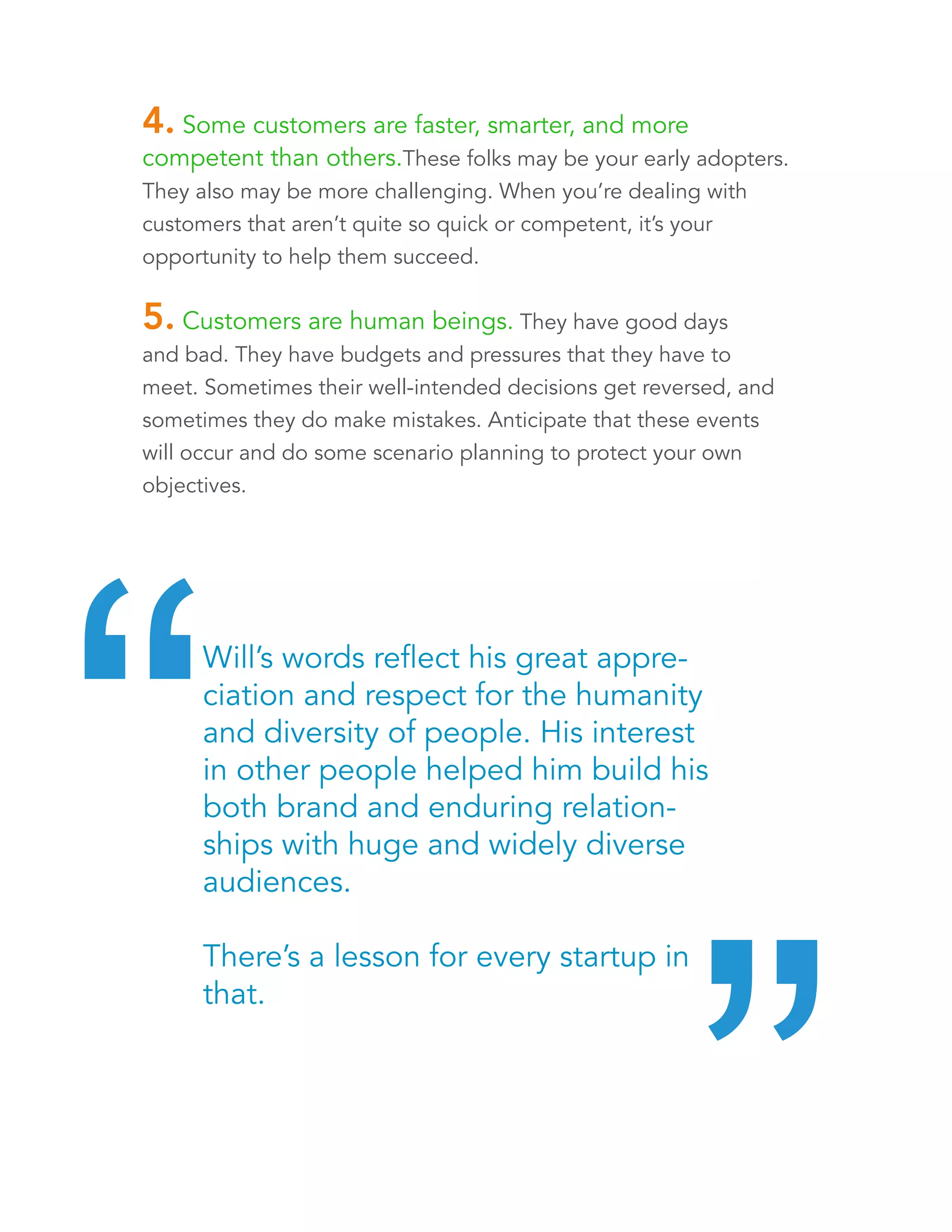 4. Some customers are faster, smarter, and more 
competent than others. These folks may be your early 
adopters. They also may be more challenging. When you’re 
dealing with customers that aren’t quite so quick or competent, it’s 
your opportunity to help them succeed. 
5. Customers are human beings. They have good days 
and bad. They have budgets and pressures that they have to 
meet. Sometimes their well-intended decisions get reversed, and 
sometimes they do make mistakes. Anticipate that these events 
will occur and do some scenario planning to protect your own 
objectives. 
Will’s words reflect his great appreciation 
and respect for the humanity and 
diversity of people. His interest in other 
people helped him build his brand and 
enduring relationships with huge and 
widely diverse audiences. 
There’s a lesson for every startup in that. “ “ 
 