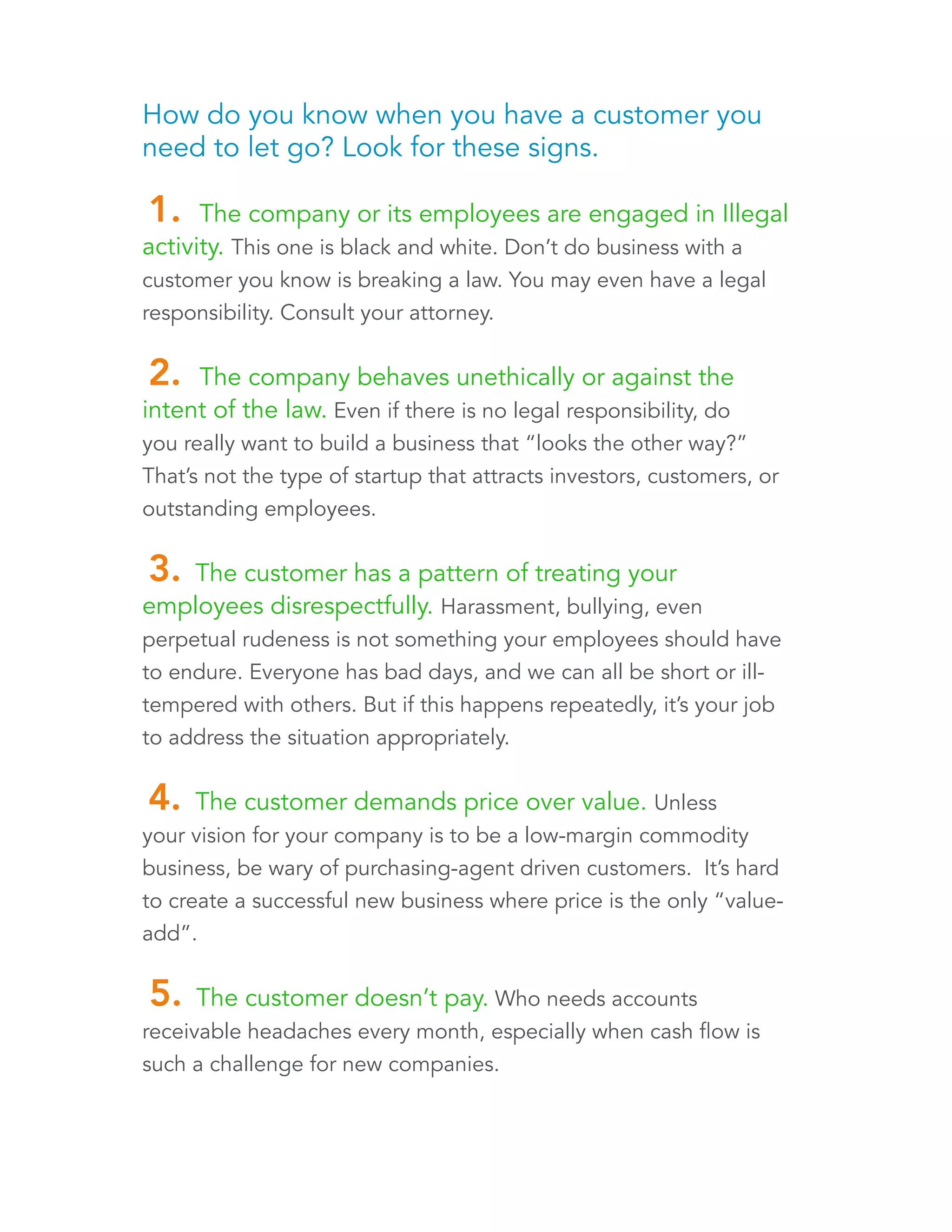 How do you know when you have a customer you 
need to let go? Look for these signs. 
1. The company or its employees are engaged in Illegal 
activity. This one is black and white. Don’t do business with a 
customer you know is breaking a law. You may even have a legal 
responsibility. Consult your attorney. 
2. The company behaves unethically or against the 
intent of the law. Even if there is no legal responsibility, do 
you really want to build a business that “looks the other way?” 
That’s not the type of startup that attracts investors, customers, or 
outstanding employees. 
3. The customer has a pattern of treating your 
employees disrespectfully. Harassment, bullying, even 
perpetual rudeness is not something your employees should have 
to endure. Everyone has bad days, and we can all be short or ill-tempered 
with others. But if this happens repeatedly, it’s your job 
to address the situation appropriately. 
4. The customer demands price over value. Unless 
your vision for your company is to be a low-margin commodity 
business, be wary of purchasing-agent driven customers. It’s hard 
to create a successful new business where price is the only “value-add”. 
5. The customer doesn’t pay. Who needs accounts 
receivable headaches every month, especially when cash flow is 
such a challenge for new companies? 
 