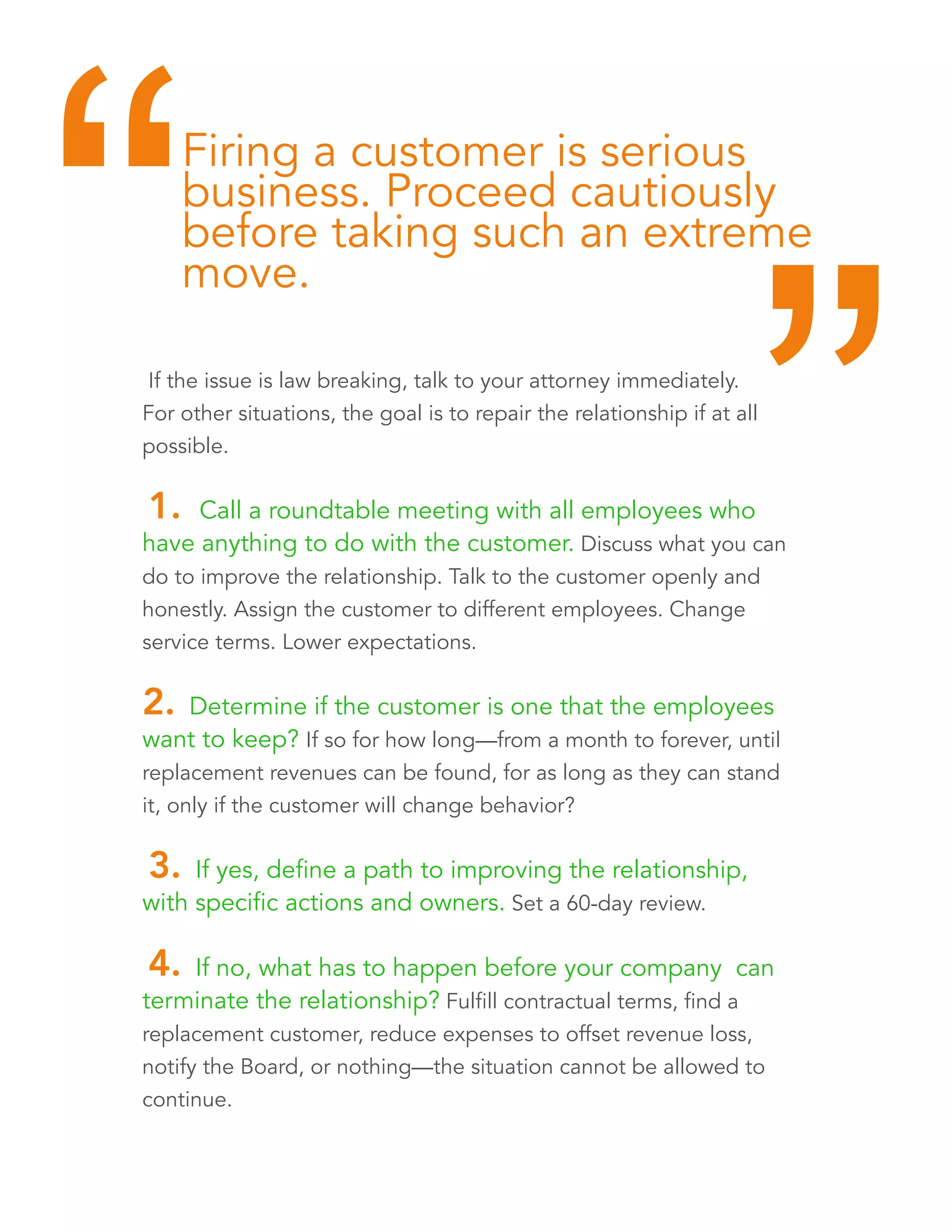 Firing a customer is serious 
business. Proceed cautiously 
before taking such an extreme 
move. “ “ 
If the issue is law breaking, talk to your attorney immediately. 
For other situations, the goal is to repair the relationship if at all 
possible. 
1. Call a roundtable meeting with all employees who 
have anything to do with the customer. Discuss what you can 
do to improve the relationship. Talk to the customer openly and 
honestly. Assign the customer to different employees. Change 
service terms. Lower expectations. 
2. Determine if the customer is one that the employees 
want to keep? If so for how long—from a month to forever, until 
replacement revenues can be found, for as long as they can stand 
it, only if the customer will change behavior? 
3. If yes, define a path to improving the relationship, 
with specific actions and owners. Set a 60-day review. 
4. If no, what has to happen before your company can 
terminate the relationship? Fulfill contractual terms, find a 
replacement customer, reduce expenses to offset revenue loss, 
notify the Board, or nothing—the situation cannot be allowed to 
continue. 
 