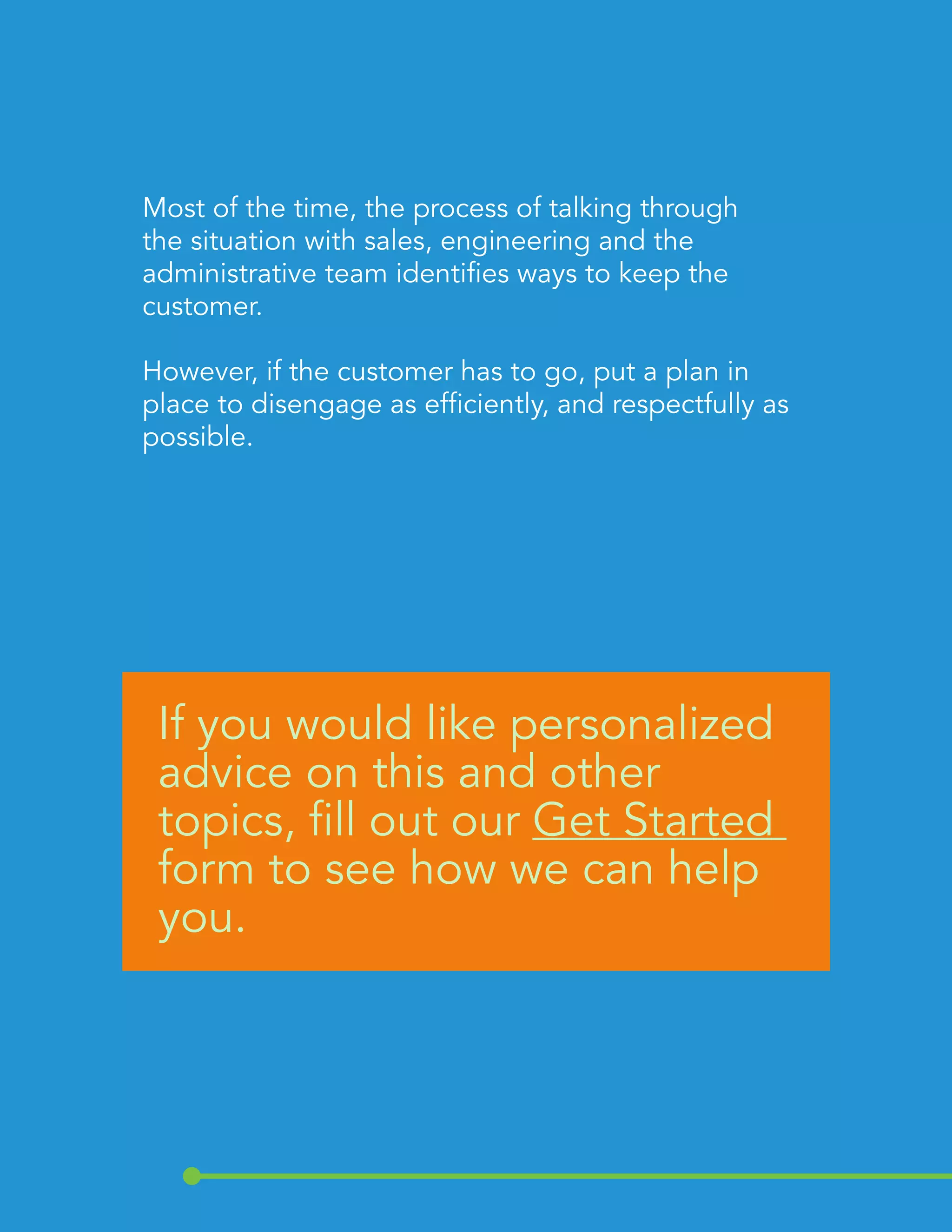 Most of the time, the process of talking through 
the situation with sales, engineering and the 
administrative team identifies ways to keep the 
customer. 
However, if the customer has to go, put a plan in 
place to disengage as efficiently, and respectfully as 
possible. 
If you would like personalized 
advice on this and other 
topics, fill out our Get Started 
form to see how we can help 
you. 
