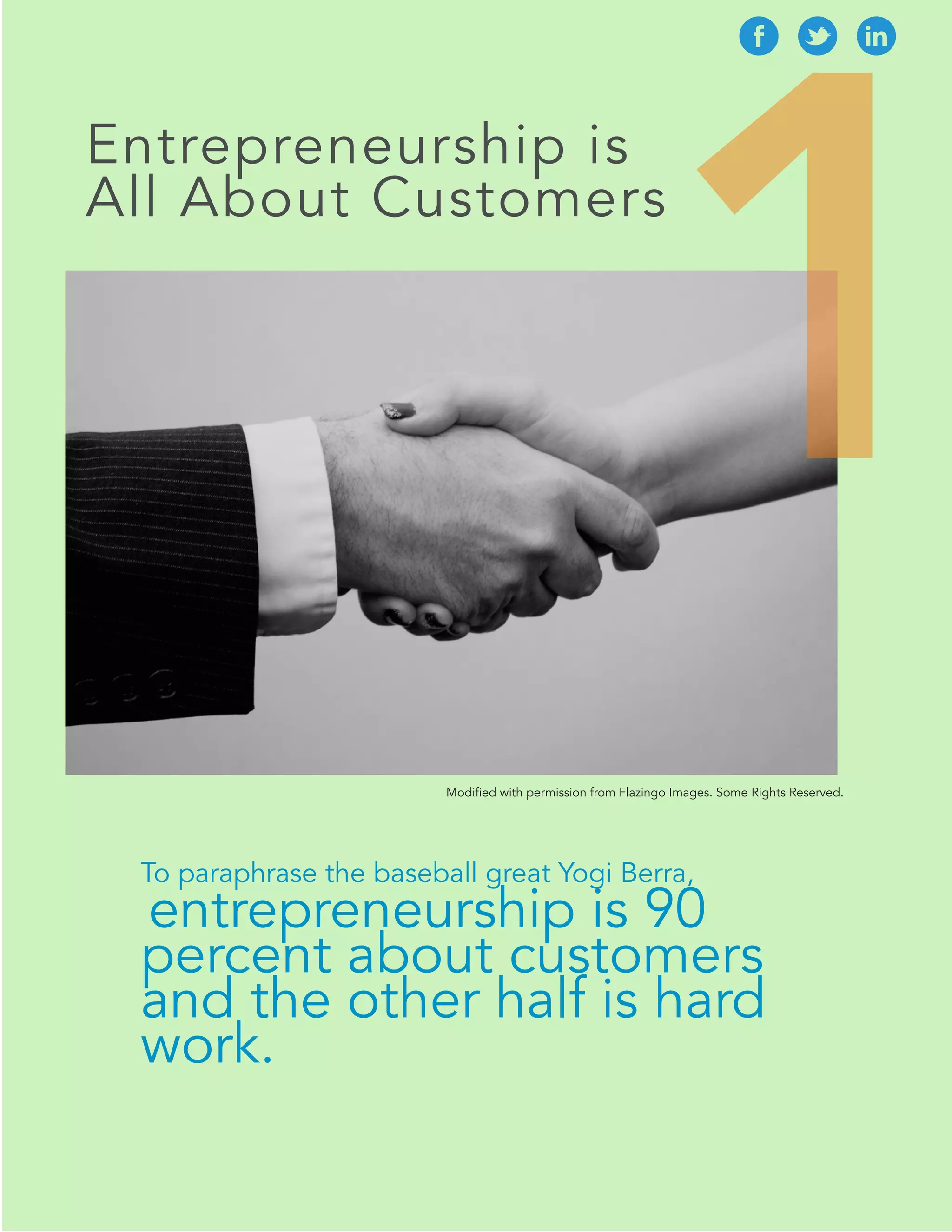 1 
Entrepreneurship is 
All About Customers 
Modified with permission from Flazingo Images. Some Rights Reserved. 
To paraphrase the baseball great Yogi Berra, 
entrepreneurship is 90 
percent about customers 
and the other half is hard 
work. 
 