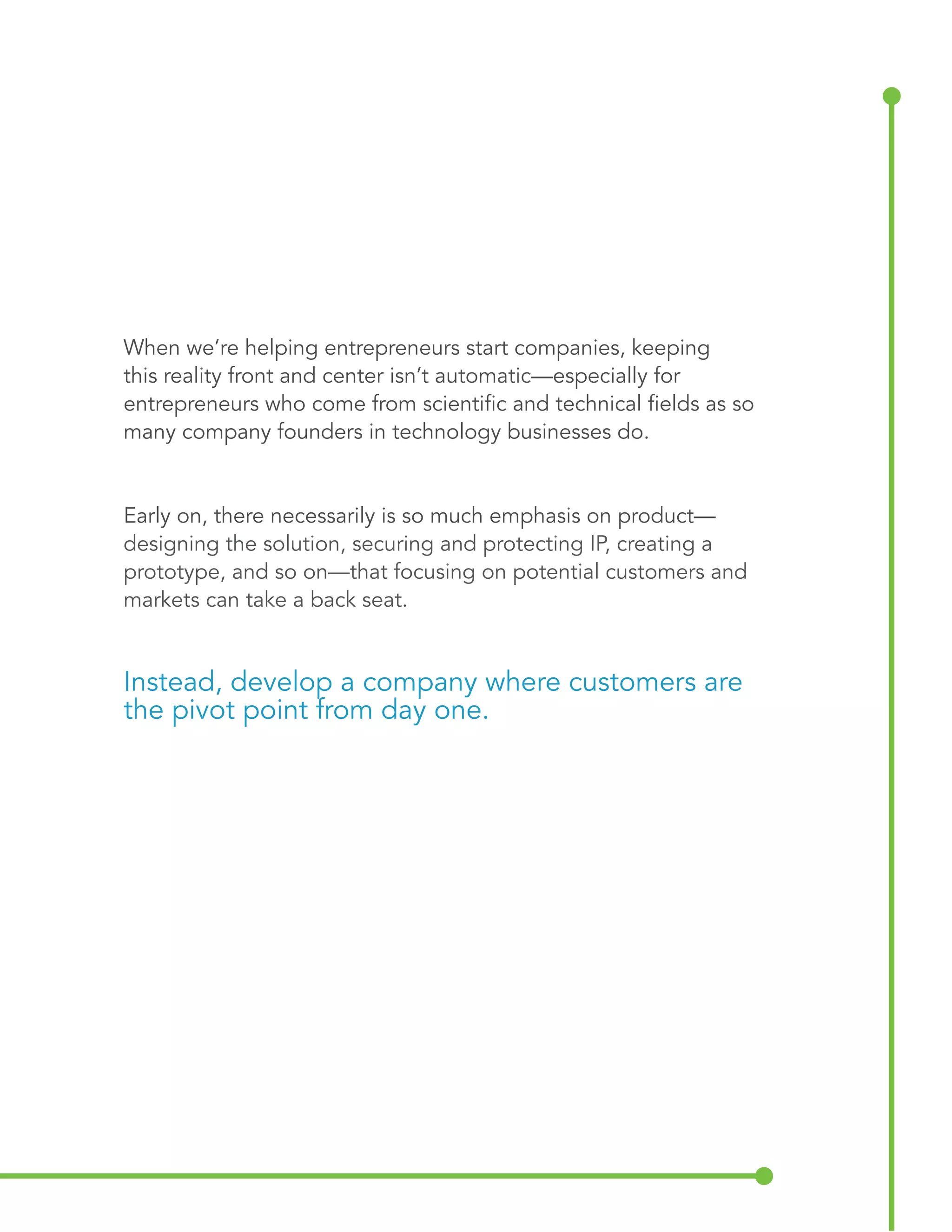 When we’re helping entrepreneurs start companies, keeping 
this reality front and center isn’t automatic—especially for 
entrepreneurs who come from scientific and technical fields as so 
many company founders in technology businesses do. 
Early on, there necessarily is so much emphasis on product— 
designing the solution, securing and protecting IP, creating a 
prototype, and so on—that focusing on potential customers and 
markets can take a back seat. 
Instead, develop a company where customers are 
the pivot point from day one. 
 