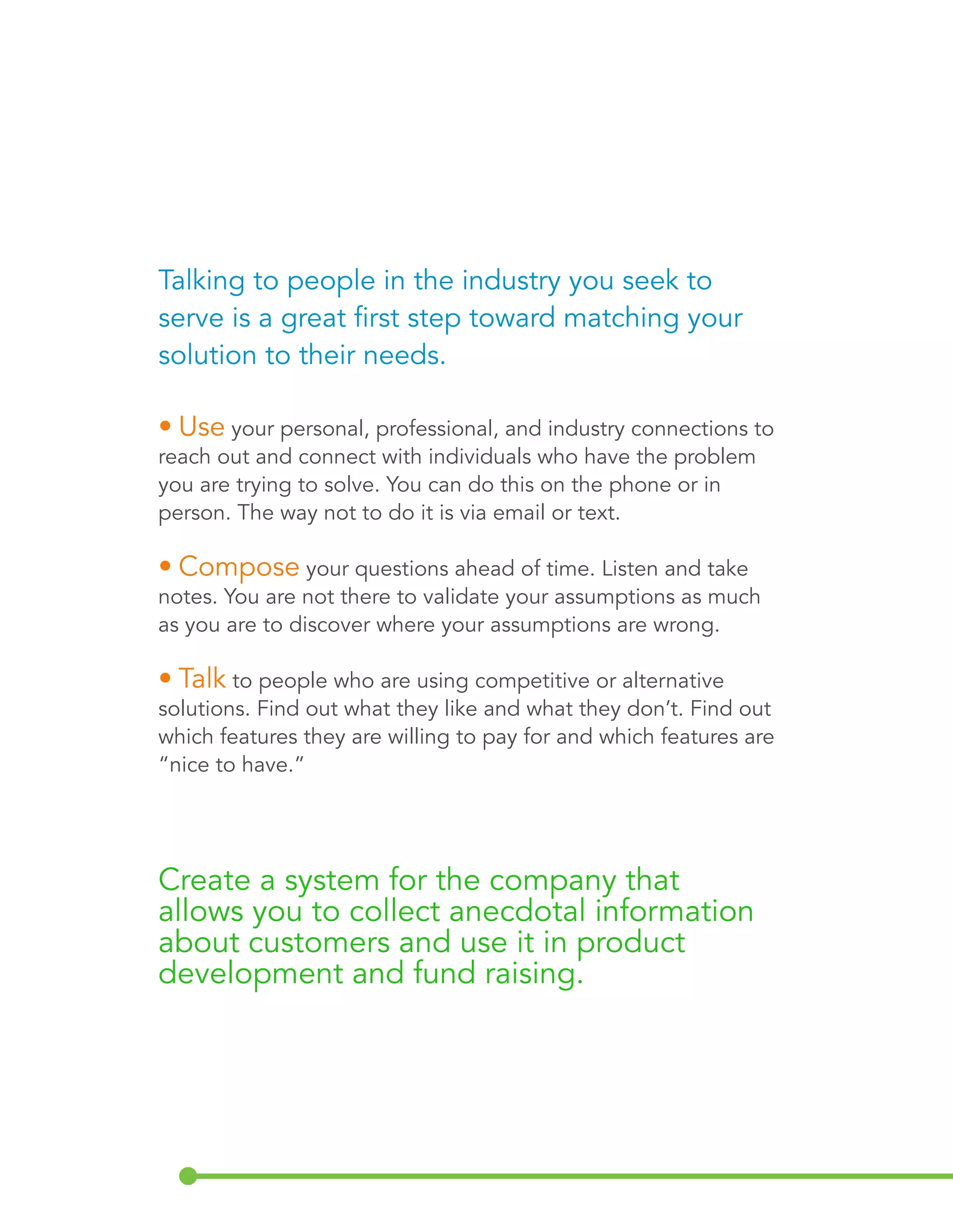 Talking to people in the industry you seek to 
serve is a great first step toward matching your 
solution to their needs. 
• Use your personal, professional, and industry connections to 
reach out and connect with individuals who have the problem 
you are trying to solve. You can do this on the phone or in 
person. The way not to do it is via email or text. 
• Compose your questions ahead of time. Listen and take 
notes. You are not there to validate your assumptions as much 
as you are to discover where your assumptions are wrong. 
• Talk to people who are using competitive or alternative 
solutions. Find out what they like and what they don’t. Find out 
which features they are willing to pay for and which features are 
“nice to have.” 
Create a system for the company that 
allows you to collect anecdotal information 
about customers and use it in product 
development and fund raising. 
 