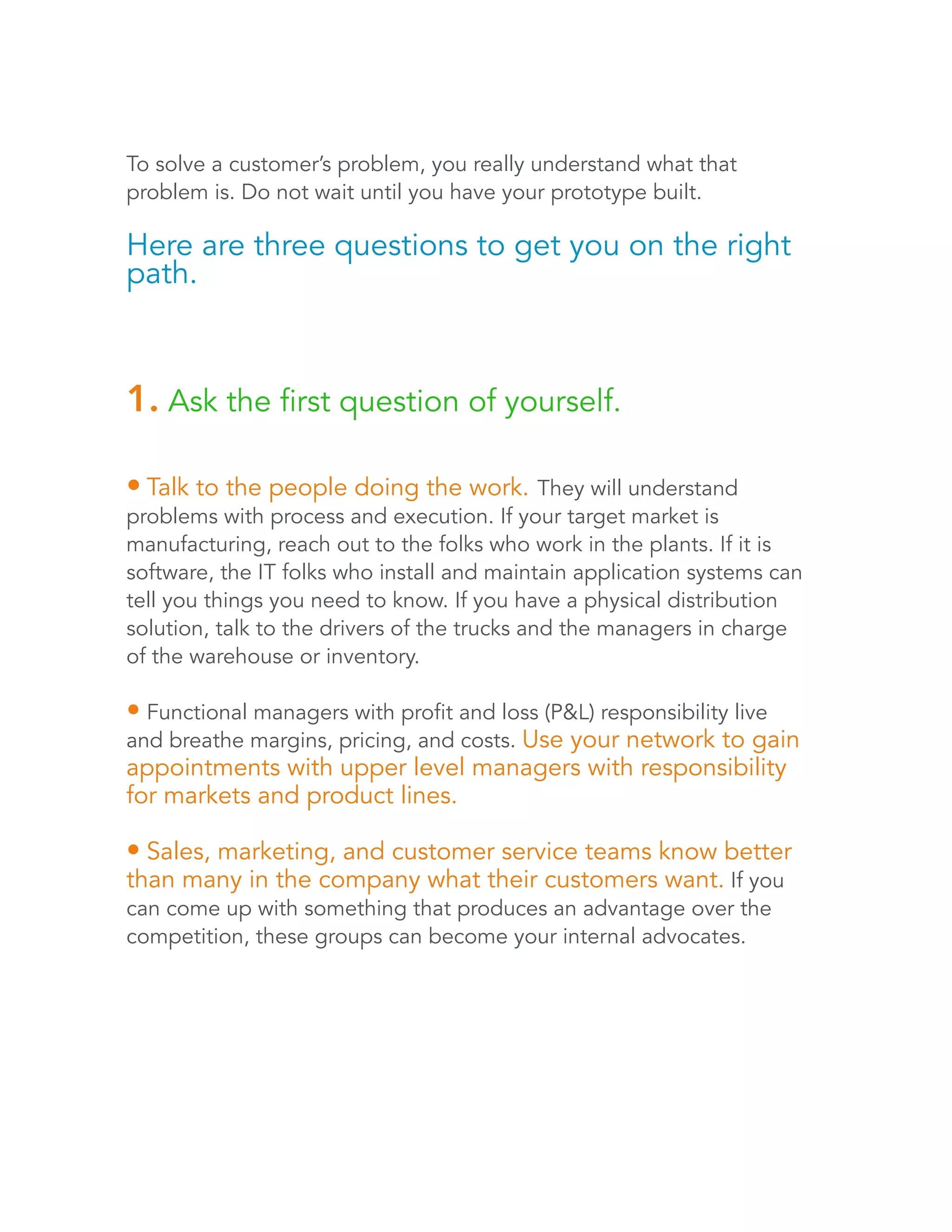 To solve a customer’s problem, you really understand what that 
problem is. Do not wait until you have your prototype built. 
Here are three questions to get you on the right 
path. 
1. Ask the first question of yourself. 
• Talk to the people doing the work. They will understand 
problems with process and execution. If your target market is 
manufacturing, reach out to the folks who work in the plants. If it is 
software, the IT folks who install and maintain application systems can 
tell you things you need to know. If you have a physical distribution 
solution, talk to the drivers of the trucks and the managers in charge 
of the warehouse or inventory. 
• Functional managers with profit and loss (P&L) responsibility live 
and breathe margins, pricing, and costs. Use your network to gain 
appointments with upper level managers with responsibility 
for markets and product lines. 
• Sales, marketing, and customer service teams know better 
than many in the company what their customers want. If you 
can come up with something that produces an advantage over the 
competition, these groups can become your internal advocates. 
 
