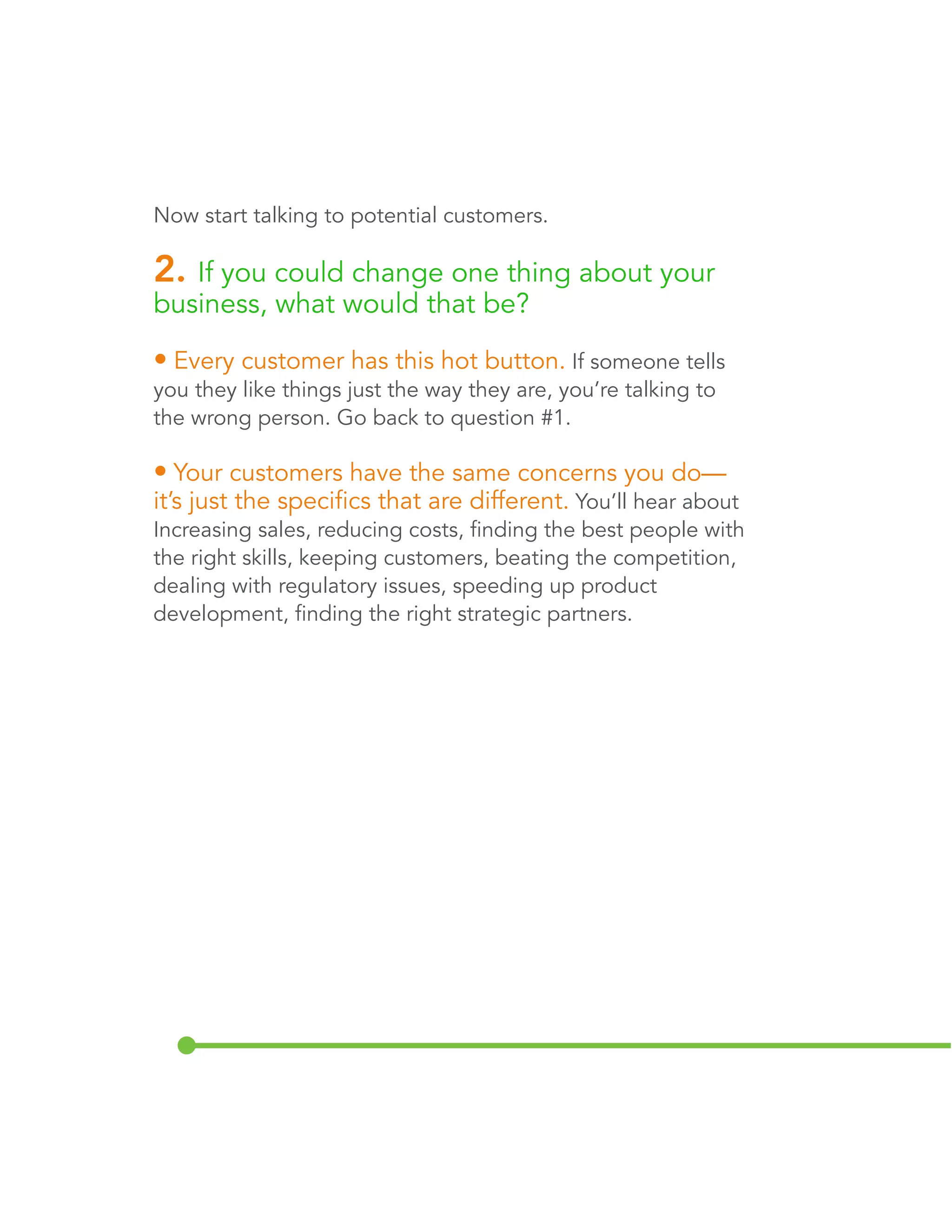 Now start talking to potential customers. 
2. If you could change one thing about your 
business, what would that be? 
• Every customer has this hot button. If someone tells 
you they like things just the way they are, you’re talking to 
the wrong person. Go back to question #1. 
• Your customers have the same concerns you do— 
it’s just the specifics that are different. You’ll hear about 
increasing sales, reducing costs, finding the best people with 
the right skills, keeping customers, beating the competition, 
dealing with regulatory issues, speeding up product 
development, and finding the right strategic partners. 
 