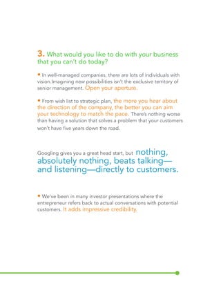 3. What would you like to do with your business 
that you can’t do today? 
• In well-managed companies, there are lots of individuals with 
vision. Imagining new possibilities isn’t the exclusive territory of 
senior management. Open your aperture. 
• From wish list to strategic plan, the more you hear about 
the direction of the company, the better you can aim 
your technology to match the pace. There’s nothing worse 
than having a solution that solves a problem that your customers 
won’t have five years down the road. 
Googling gives you a great head start, but nothing, 
absolutely nothing, beats talking— 
and listening—directly to customers. 
• We’ve been in many investor presentations where the 
entrepreneur refers back to actual conversations with potential 
customers. It adds impressive credibility. 
 
