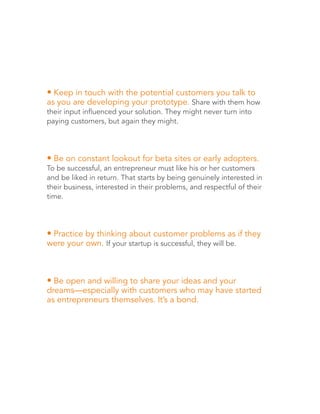 • Keep in touch with the potential customers you talk to 
as you are developing your prototype. Share with them how 
their input influenced your solution. They might never turn into 
paying customers, but again they might. 
• Be on constant lookout for beta sites or early adopters. 
To be successful, an entrepreneur must like his or her customers 
and be liked in return. That starts by being genuinely interested in 
their business, interested in their problems, and respectful of their 
time. 
• Practice by thinking about customer problems as if they 
were your own. If your startup is successful, they will be. 
• Be open and willing to share your ideas and your 
dreams—especially with customers who may have started 
as entrepreneurs themselves. It’s a bond. 
 