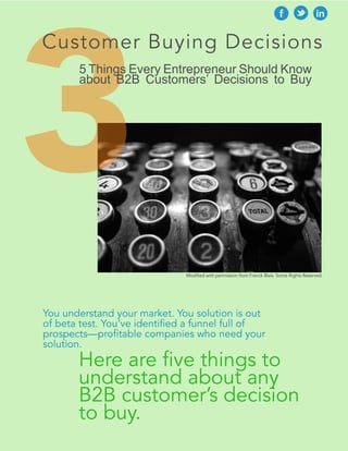 3 
Customer Buying Decisions 
5 Things Every Entrepreneur Should Know 
about B2B Customers’ Decisions to Buy 
Modified with permission from Franck Blais. Some Rights Reserved. 
You understand your market. Your solution is 
out of beta test. You’ve identified a funnel full of 
prospects—profitable companies who need your 
solution. 
Here are five things to 
understand about any 
B2B customer’s decision 
to buy. 
 