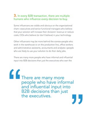 3. In every B2B transaction, there are multiple 
humans who influence every decision to buy. 
Some influencers are visible and obvious on the organizational 
chart—executives and senior functional managers who believe 
that your solution will increase their divisions’ revenue or reduce 
costs; CIOs who believe (or don’t believe) in your technology. 
Other influencers may be more behind the scenes–people who 
work in the warehouse or on the production line, office workers 
and administrative assistants, accountants and analysts—people 
who are likely to use your solution to do their daily jobs. 
There are many more people who have informal and influential 
input into B2B decisions than just the executives who own the 
P&Ls. 
There are many more 
people who have informal 
and influential input into 
B2B decisions than just 
the executives. “ “ 
 