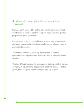 4. Value will trump price almost every time. 
Almost. 
Startups don’t succeed by selling commodity solutions. Angels 
don’t invest in firms unless the company has a convincing value 
proposition for its customers. 
In most companies, functional managers and executives make 
decisions based on justification models that tie solution costs to 
anticipated benefits. 
The mission of most purchasing departments is just the 
opposite—find ways to lower total costs and to deal with fewer 
vendors. 
This is a difficult scenario for any supplier, but especially a startup 
company. If a purchasing department is setting the rules of the 
game, think long and hard before you sign up to play. 
 