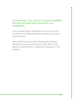 5. Sometimes “non-decision” is more formidable 
than the real world alternatives from your 
competitors. 
If your customer doesn’t believe that there is a real cost to a 
non-decision or a delay, the process of deciding to buy hasn’t 
even started yet. 
Some would say customers don’t buy because of product 
deficiencies or price points that are too high. Others might 
blame it on external factors—regulations, competition, or the 
economy. 
 