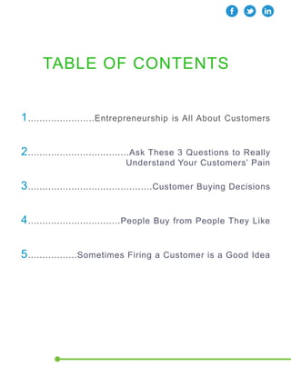 TABLE OF CONTENTS 
1.......................Entrepreneurship is All About Customers 
2...................................Ask These 3 Questions to Really 
Understand Your Customers’ Pain 
3...........................................Customer Buying Decisions 
4................................People Buy from People They Like 
5.................Sometimes Firing a Customer is a Good Idea 
 