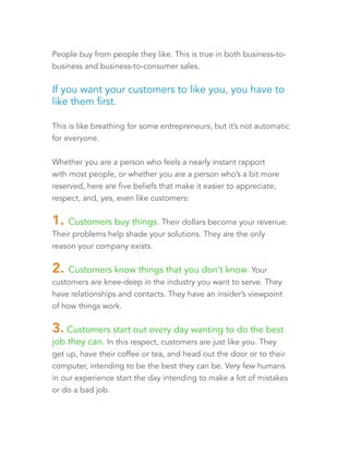 People buy from people they like. This is true in both business-to-business 
and business-to-consumer sales. 
If you want your customers to like you, you have to 
like them first. 
This is like breathing for some entrepreneurs, but it’s not automatic 
for everyone. 
Whether you are a person who feels a nearly instant rapport 
with most people, or whether you are a person who’s a bit more 
reserved, here are five beliefs that make it easier to appreciate, 
respect, and, yes, even like customers: 
1. Customers buy things. Their dollars become your revenue. 
Their problems help shade your solutions. They are the only 
reason your company exists. 
2. Customers know things that you don’t know. Your 
customers are knee-deep in the industry you want to serve. They 
have relationships and contacts. They have an insider’s viewpoint 
of how things work. 
3. Customers start out every day wanting to do the best 
job they can. In this respect, customers are just like you. They 
get up, have their coffee or tea, and head out the door or to their 
computer, intending to be the best they can be. Very few humans 
in our experience start the day intending to make a lot of mistakes 
or do a bad job. 
 