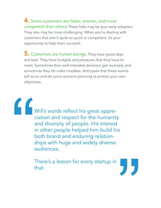 4. Some customers are faster, smarter, and more 
competent than others. These folks may be your early 
adopters. They also may be more challenging. When you’re 
dealing with customers that aren’t quite so quick or competent, it’s 
your opportunity to help them succeed. 
5. Customers are human beings. They have good days 
and bad. They have budgets and pressures that they have to 
meet. Sometimes their well-intended decisions get reversed, and 
sometimes they do make mistakes. Anticipate that these events 
will occur and do some scenario planning to protect your own 
objectives. 
Will’s words reflect his great appreciation 
and respect for the humanity and 
diversity of people. His interest in other 
people helped him build his brand and 
enduring relationships with huge and 
widely diverse audiences. 
There’s a lesson for every startup in that. “ “ 
 