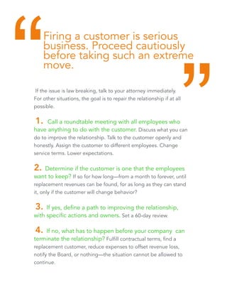 Firing a customer is serious 
business. Proceed cautiously 
before taking such an extreme 
move. “ “ 
If the issue is law breaking, talk to your attorney immediately. 
For other situations, the goal is to repair the relationship if at all 
possible. 
1. Call a roundtable meeting with all employees who 
have anything to do with the customer. Discuss what you can 
do to improve the relationship. Talk to the customer openly and 
honestly. Assign the customer to different employees. Change 
service terms. Lower expectations. 
2. Determine if the customer is one that the employees 
want to keep? If so for how long—from a month to forever, until 
replacement revenues can be found, for as long as they can stand 
it, only if the customer will change behavior? 
3. If yes, define a path to improving the relationship, 
with specific actions and owners. Set a 60-day review. 
4. If no, what has to happen before your company can 
terminate the relationship? Fulfill contractual terms, find a 
replacement customer, reduce expenses to offset revenue loss, 
notify the Board, or nothing—the situation cannot be allowed to 
continue. 
 