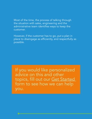 Most of the time, the process of talking through 
the situation with sales, engineering and the 
administrative team identifies ways to keep the 
customer. 
However, if the customer has to go, put a plan in 
place to disengage as efficiently, and respectfully as 
possible. 
If you would like personalized 
advice on this and other 
topics, fill out our Get Started 
form to see how we can help 
you. 
