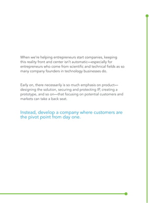 When we’re helping entrepreneurs start companies, keeping 
this reality front and center isn’t automatic—especially for 
entrepreneurs who come from scientific and technical fields as so 
many company founders in technology businesses do. 
Early on, there necessarily is so much emphasis on product— 
designing the solution, securing and protecting IP, creating a 
prototype, and so on—that focusing on potential customers and 
markets can take a back seat. 
Instead, develop a company where customers are 
the pivot point from day one. 
 