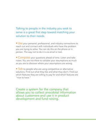 Talking to people in the industry you seek to 
serve is a great first step toward matching your 
solution to their needs. 
• Use your personal, professional, and industry connections to 
reach out and connect with individuals who have the problem 
you are trying to solve. You can do this on the phone or in 
person. The way not to do it is via email or text. 
• Compose your questions ahead of time. Listen and take 
notes. You are not there to validate your assumptions as much 
as you are to discover where your assumptions are wrong. 
• Talk to people who are using competitive or alternative 
solutions. Find out what they like and what they don’t. Find out 
which features they are willing to pay for and which features are 
“nice to have.” 
Create a system for the company that 
allows you to collect anecdotal information 
about customers and use it in product 
development and fund raising. 
 