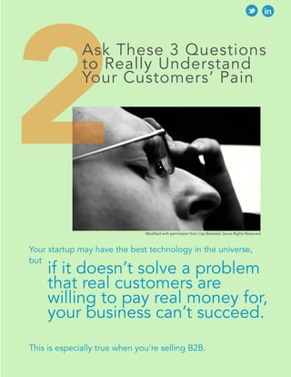 2 
Ask These 3 Questions 
to Really Understand 
Your Customers’ Pain 
Modified with permission from Lisa Brewster. Some Rights Reserved. 
Your startup may have the best technology in the universe, 
but 
if it doesn’t solve a problem 
that real customers are 
willing to pay real money for, 
your business can’t succeed. 
This is especially true when you’re selling B2B. 
 