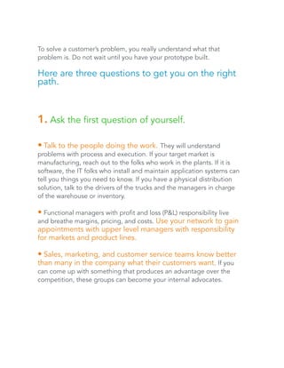 To solve a customer’s problem, you really understand what that 
problem is. Do not wait until you have your prototype built. 
Here are three questions to get you on the right 
path. 
1. Ask the first question of yourself. 
• Talk to the people doing the work. They will understand 
problems with process and execution. If your target market is 
manufacturing, reach out to the folks who work in the plants. If it is 
software, the IT folks who install and maintain application systems can 
tell you things you need to know. If you have a physical distribution 
solution, talk to the drivers of the trucks and the managers in charge 
of the warehouse or inventory. 
• Functional managers with profit and loss (P&L) responsibility live 
and breathe margins, pricing, and costs. Use your network to gain 
appointments with upper level managers with responsibility 
for markets and product lines. 
• Sales, marketing, and customer service teams know better 
than many in the company what their customers want. If you 
can come up with something that produces an advantage over the 
competition, these groups can become your internal advocates. 
 