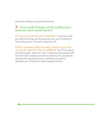 Now start talking to potential customers. 
2. If you could change one thing about your 
business, what would that be? 
• Every customer has this hot button. If someone tells 
you they like things just the way they are, you’re talking to 
the wrong person. Go back to question #1. 
• Your customers have the same concerns you do— 
it’s just the specifics that are different. You’ll hear about 
increasing sales, reducing costs, finding the best people with 
the right skills, keeping customers, beating the competition, 
dealing with regulatory issues, speeding up product 
development, and finding the right strategic partners. 
 