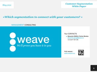 Customer Segmentation
May 2011
                                              White Paper




«Which segmentation to connect with your customers? »

           MANAGEMENT CONSULTING




                                        Your CONTACTS
                                           Alexandre GANGJI, Partner Benelux
                                           alexandre.gangji@weave.eu
                                           +32 (0)477 597 398




                                        Hub weave :
                                        www.weave.eu




                                                                               1
 